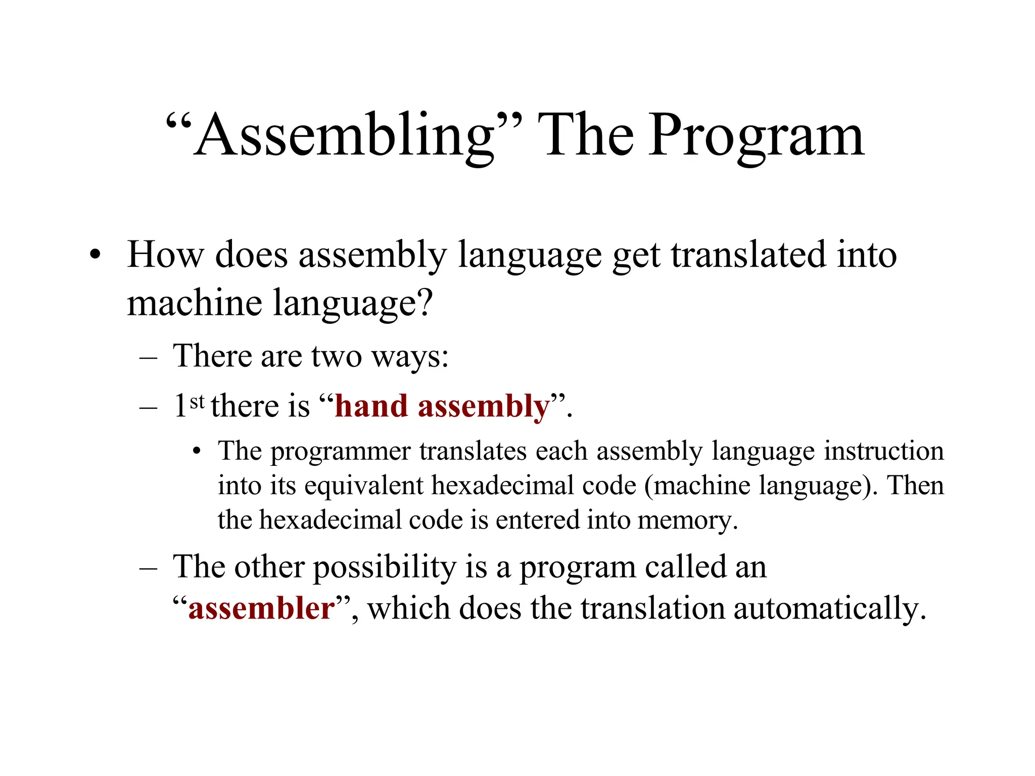 “Assembling” The Program
• How does assembly language get translated into
machine language?
– There are two ways:
– 1st there is “hand assembly”.
• The programmer translates each assembly language instruction
into its equivalent hexadecimal code (machine language). Then
the hexadecimal code is entered into memory.
– The other possibility is a program called an
“assembler”, which does the translation automatically.
 