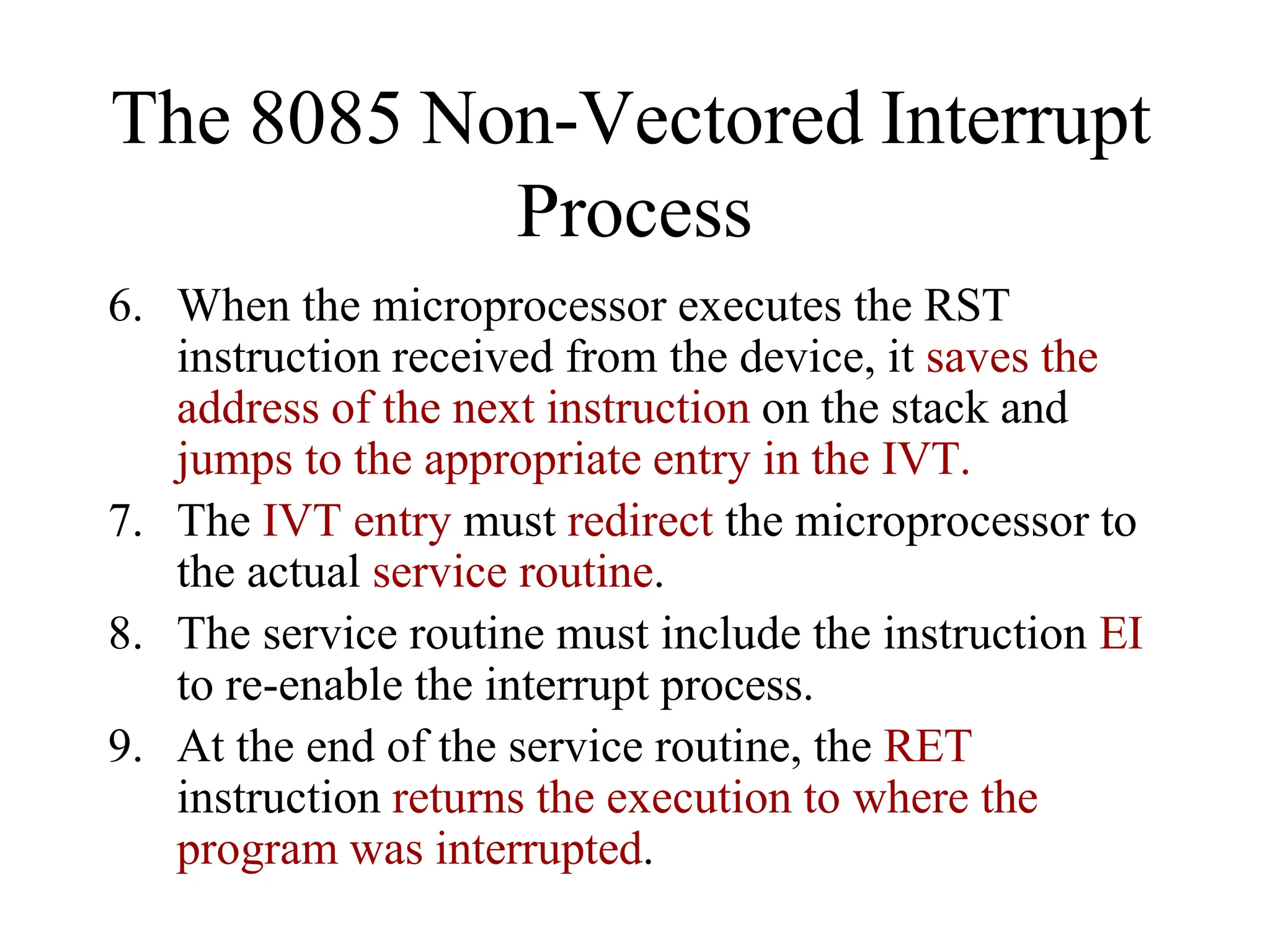6. When the microprocessor executes the RST
instruction received from the device, it saves the
address of the next instruction on the stack and
jumps to the appropriate entry in the IVT.
7. The IVT entry must redirect the microprocessor to
the actual service routine.
8. The service routine must include the instruction EI
to re-enable the interrupt process.
9. At the end of the service routine, the RET
instruction returns the execution to where the
program was interrupted.
The 8085 Non-Vectored Interrupt
Process
 