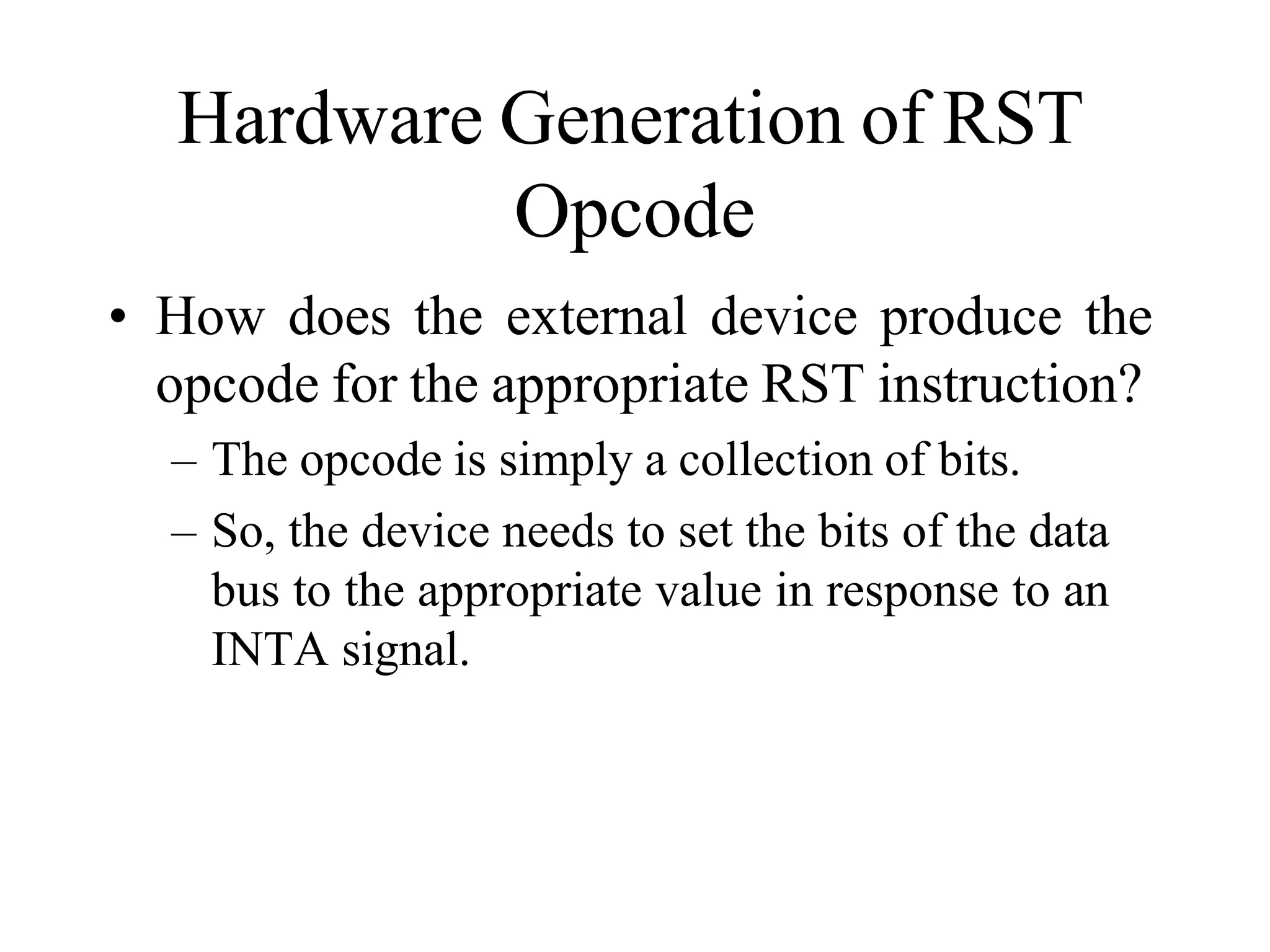 Hardware Generation of RST
Opcode
• How does the external device produce the
opcode for the appropriate RST instruction?
– The opcode is simply a collection of bits.
– So, the device needs to set the bits of the data
bus to the appropriate value in response to an
INTA signal.
 