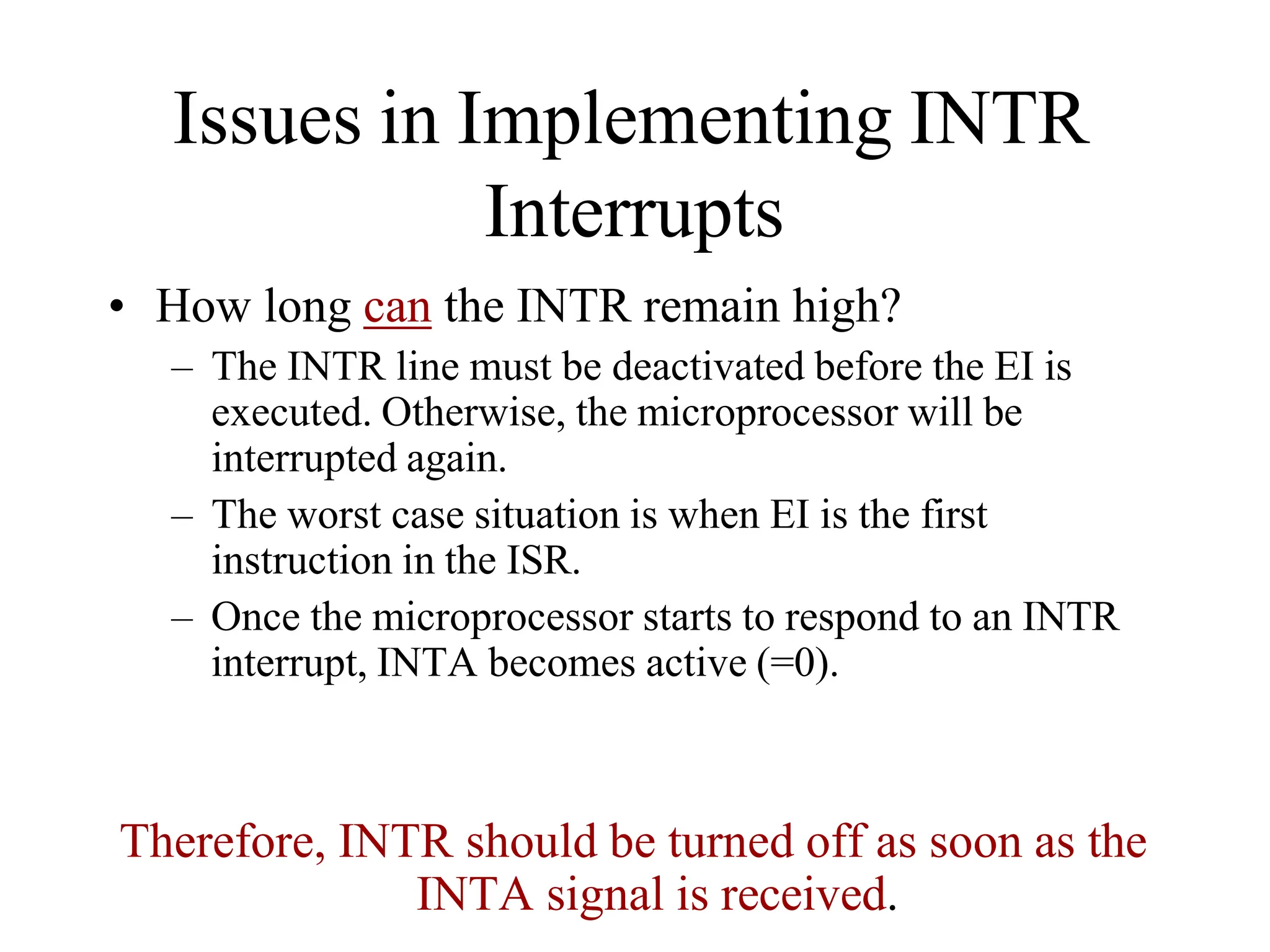 Issues in Implementing INTR
Interrupts
• How long can the INTR remain high?
– The INTR line must be deactivated before the EI is
executed. Otherwise, the microprocessor will be
interrupted again.
– The worst case situation is when EI is the first
instruction in the ISR.
– Once the microprocessor starts to respond to an INTR
interrupt, INTA becomes active (=0).
Therefore, INTR should be turned off as soon as the
INTA signal is received.
 