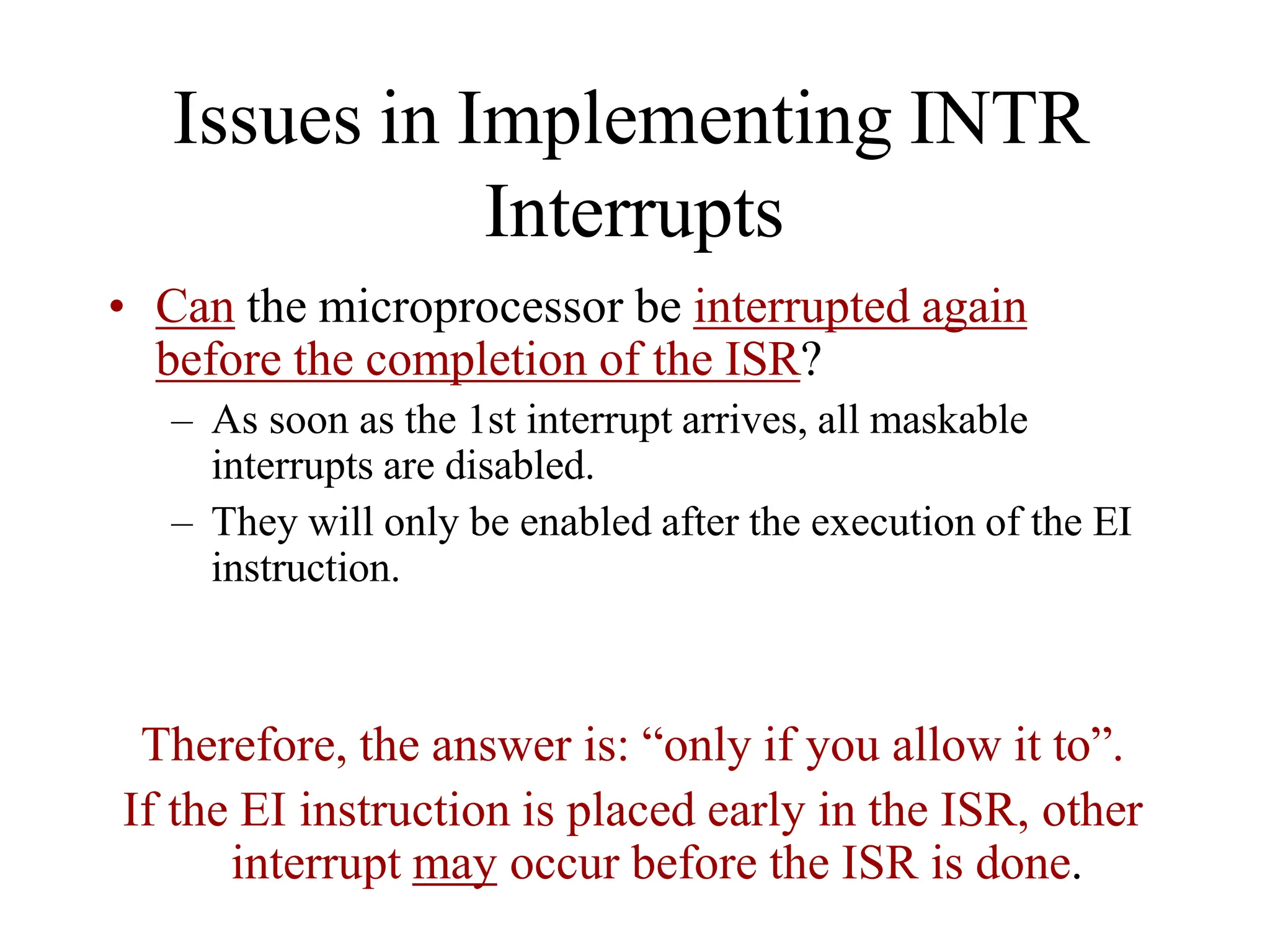 Issues in Implementing INTR
Interrupts
• Can the microprocessor be interrupted again
before the completion of the ISR?
– As soon as the 1st interrupt arrives, all maskable
interrupts are disabled.
– They will only be enabled after the execution of the EI
instruction.
Therefore, the answer is: “only if you allow it to”.
If the EI instruction is placed early in the ISR, other
interrupt may occur before the ISR is done.
 