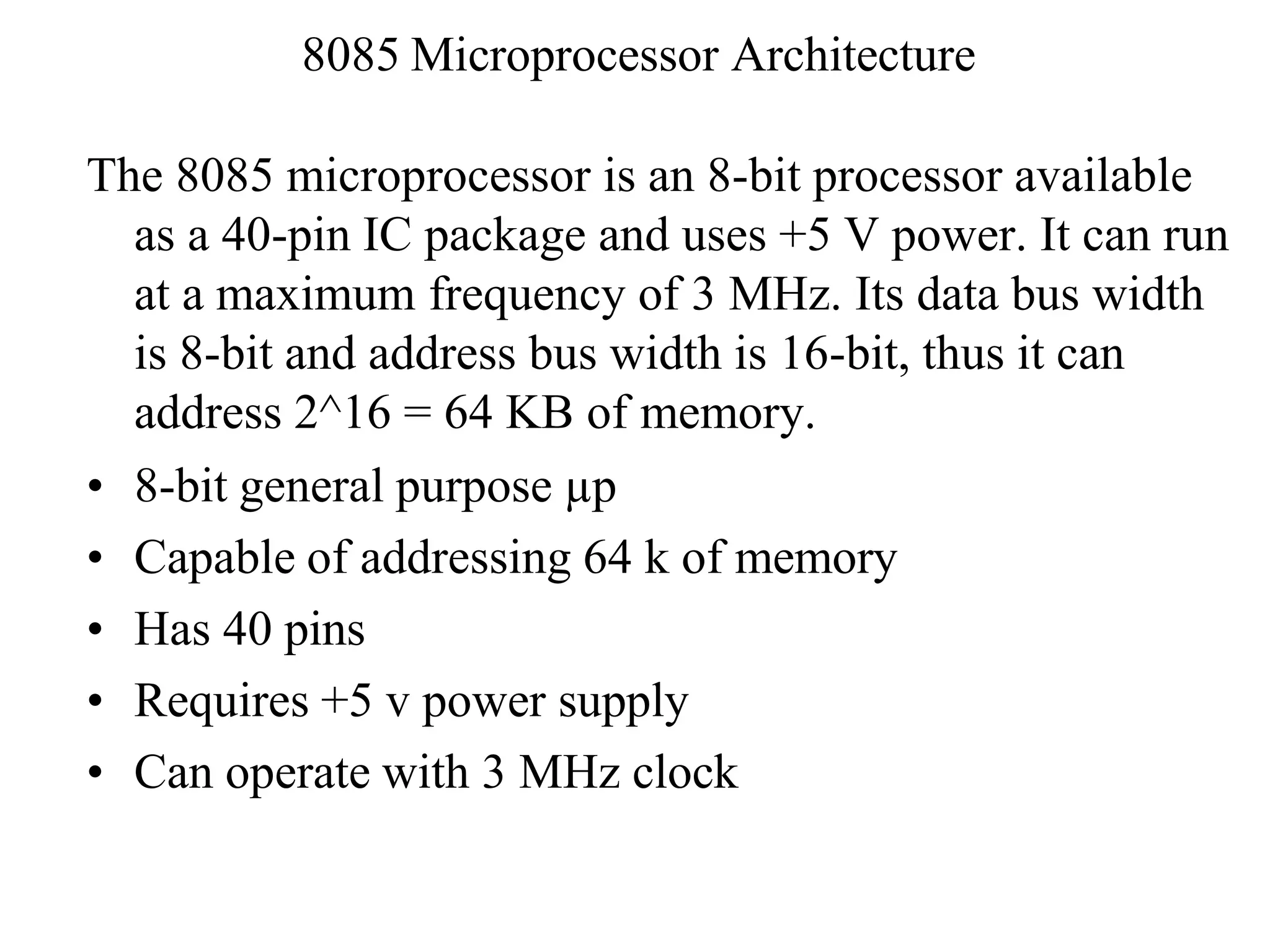 8085 Microprocessor Architecture
The 8085 microprocessor is an 8-bit processor available
as a 40-pin IC package and uses +5 V power. It can run
at a maximum frequency of 3 MHz. Its data bus width
is 8-bit and address bus width is 16-bit, thus it can
address 2^16 = 64 KB of memory.
• 8-bit general purpose µp
• Capable of addressing 64 k of memory
• Has 40 pins
• Requires +5 v power supply
• Can operate with 3 MHz clock
 