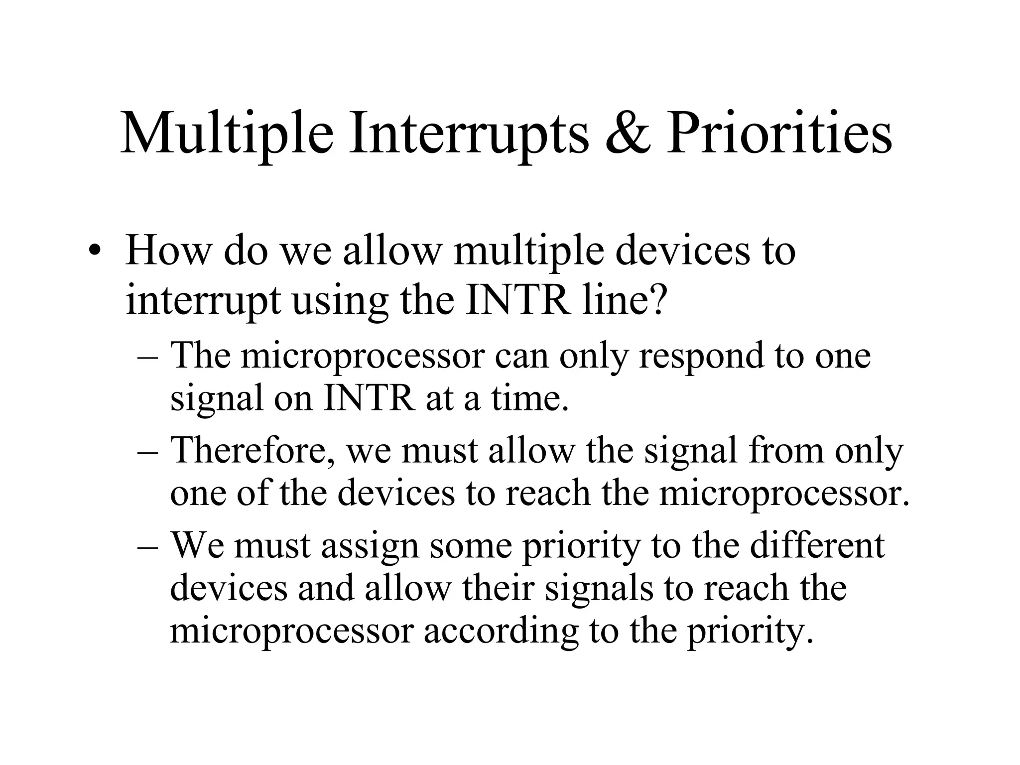 Multiple Interrupts & Priorities
• How do we allow multiple devices to
interrupt using the INTR line?
– The microprocessor can only respond to one
signal on INTR at a time.
– Therefore, we must allow the signal from only
one of the devices to reach the microprocessor.
– We must assign some priority to the different
devices and allow their signals to reach the
microprocessor according to the priority.
 