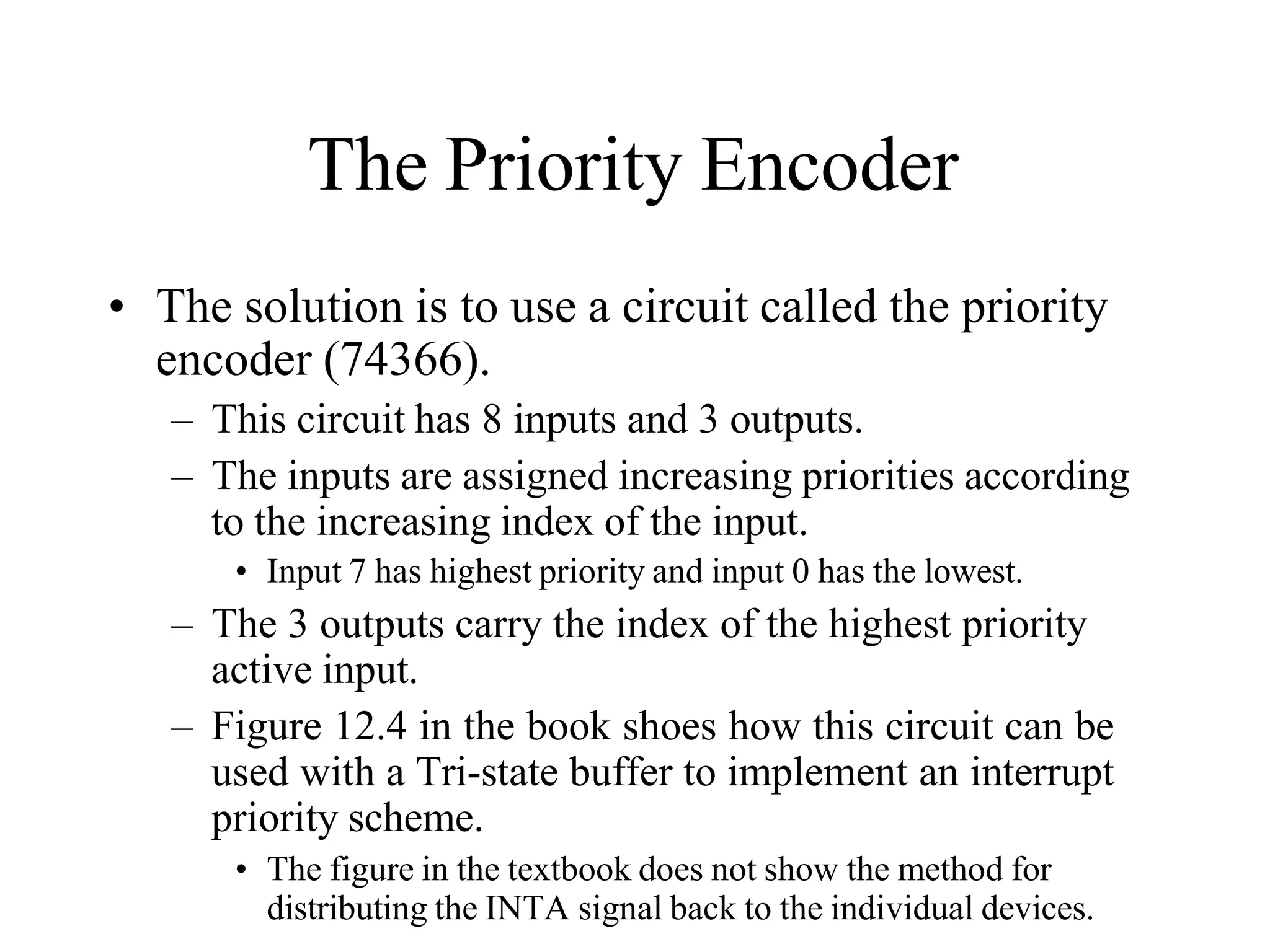 The Priority Encoder
• The solution is to use a circuit called the priority
encoder (74366).
– This circuit has 8 inputs and 3 outputs.
– The inputs are assigned increasing priorities according
to the increasing index of the input.
• Input 7 has highest priority and input 0 has the lowest.
– The 3 outputs carry the index of the highest priority
active input.
– Figure 12.4 in the book shoes how this circuit can be
used with a Tri-state buffer to implement an interrupt
priority scheme.
• The figure in the textbook does not show the method for
distributing the INTA signal back to the individual devices.
 