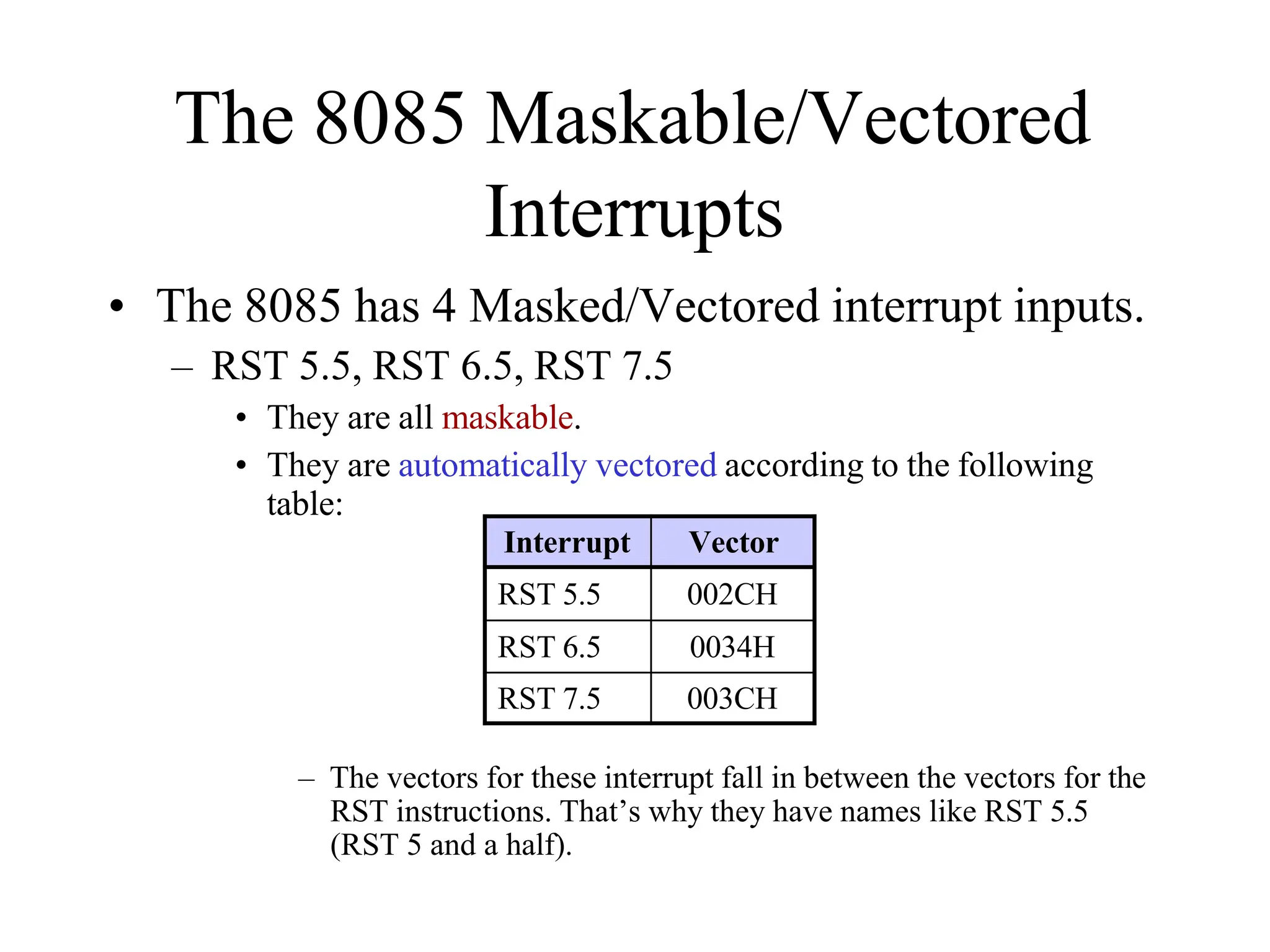 The 8085 Maskable/Vectored
Interrupts
• The 8085 has 4 Masked/Vectored interrupt inputs.
– RST 5.5, RST 6.5, RST 7.5
• They are all maskable.
• They are automatically vectored according to the following
table:
– The vectors for these interrupt fall in between the vectors for the
RST instructions. That’s why they have names like RST 5.5
(RST 5 and a half).
Interrupt Vector
RST 5.5 002CH
RST 6.5 0034H
RST 7.5 003CH
 