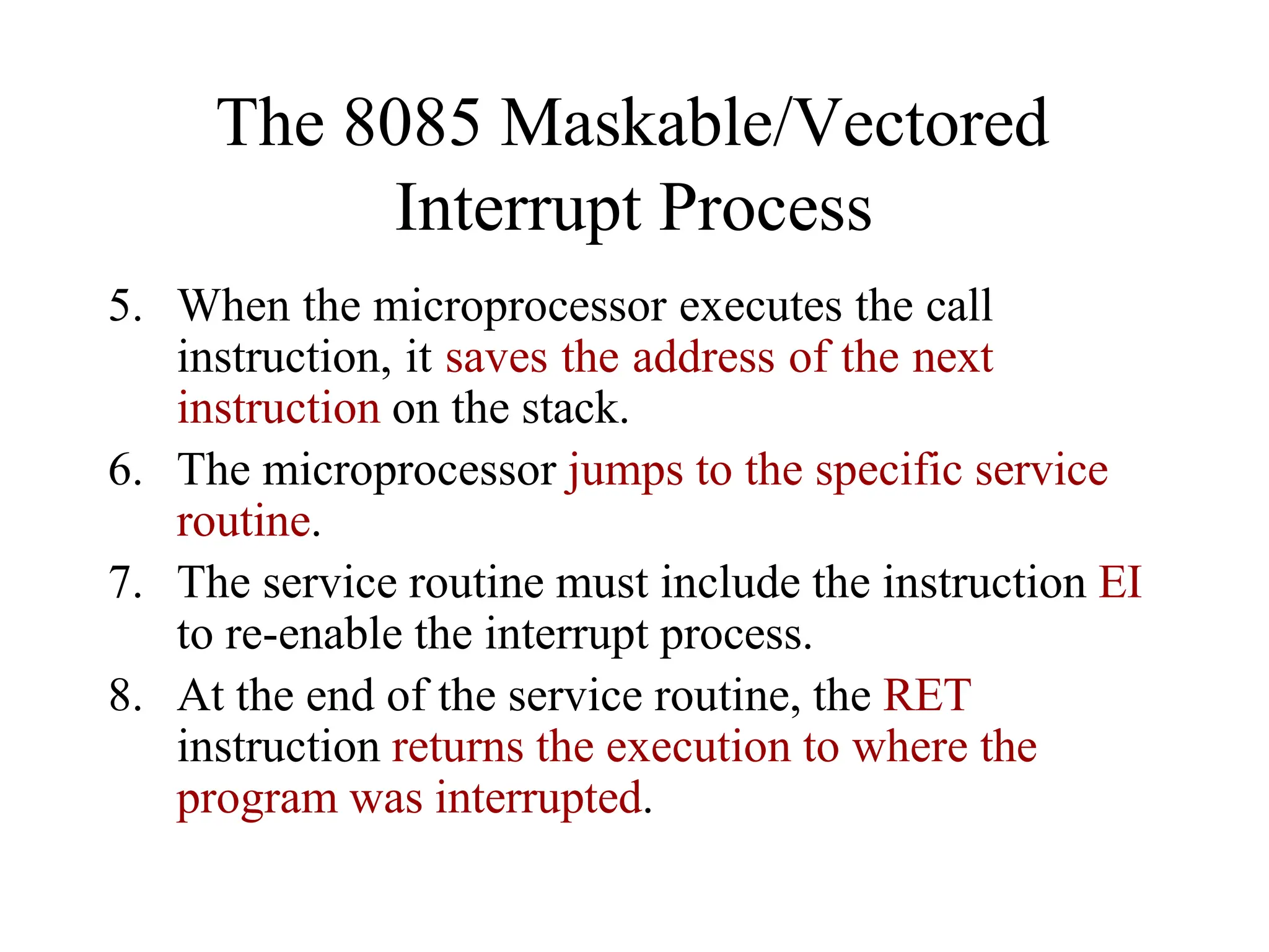 The 8085 Maskable/Vectored
Interrupt Process
5. When the microprocessor executes the call
instruction, it saves the address of the next
instruction on the stack.
6. The microprocessor jumps to the specific service
routine.
7. The service routine must include the instruction EI
to re-enable the interrupt process.
8. At the end of the service routine, the RET
instruction returns the execution to where the
program was interrupted.
 