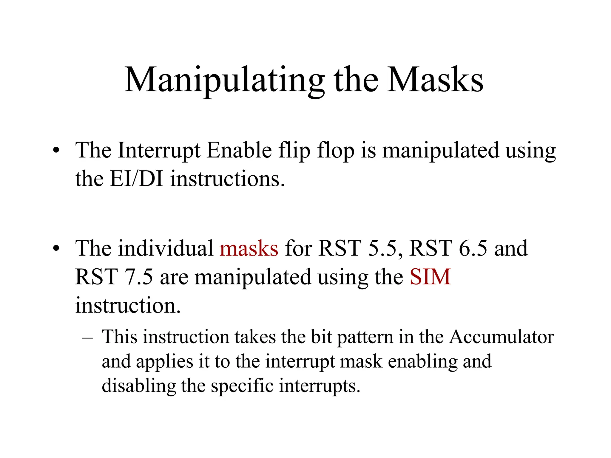 Manipulating the Masks
• The Interrupt Enable flip flop is manipulated using
the EI/DI instructions.
• The individual masks for RST 5.5, RST 6.5 and
RST 7.5 are manipulated using the SIM
instruction.
– This instruction takes the bit pattern in the Accumulator
and applies it to the interrupt mask enabling and
disabling the specific interrupts.
 