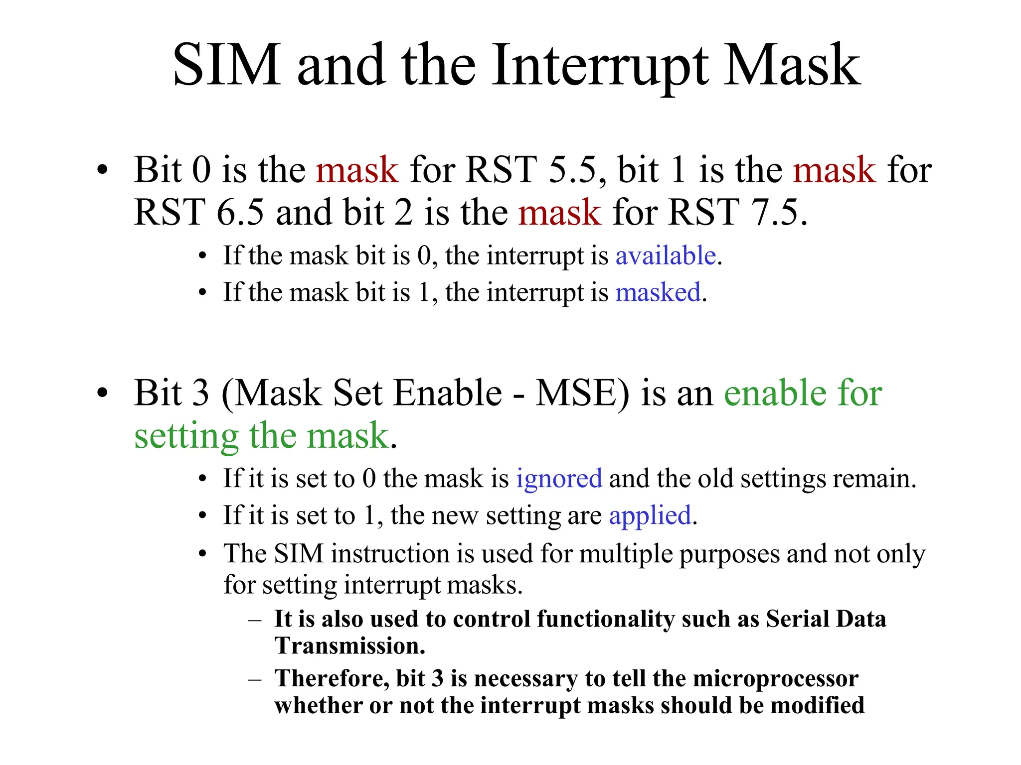SIM and the Interrupt Mask
• Bit 0 is the mask for RST 5.5, bit 1 is the mask for
RST 6.5 and bit 2 is the mask for RST 7.5.
• If the mask bit is 0, the interrupt is available.
• If the mask bit is 1, the interrupt is masked.
• Bit 3 (Mask Set Enable - MSE) is an enable for
setting the mask.
• If it is set to 0 the mask is ignored and the old settings remain.
• If it is set to 1, the new setting are applied.
• The SIM instruction is used for multiple purposes and not only
for setting interrupt masks.
– It is also used to control functionality such as Serial Data
Transmission.
– Therefore, bit 3 is necessary to tell the microprocessor
whether or not the interrupt masks should be modified
 
