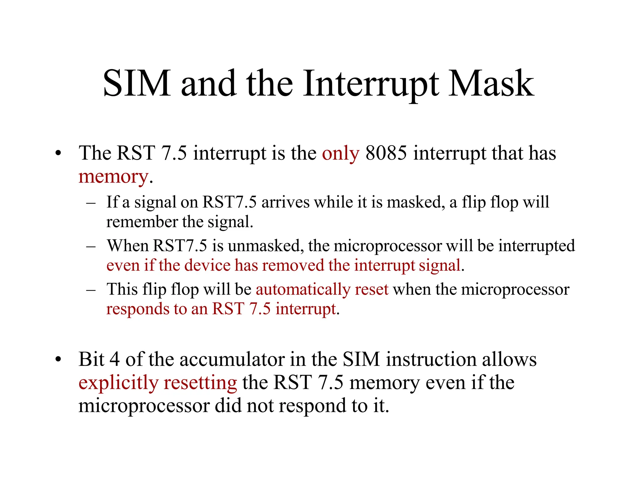 SIM and the Interrupt Mask
• The RST 7.5 interrupt is the only 8085 interrupt that has
memory.
– If a signal on RST7.5 arrives while it is masked, a flip flop will
remember the signal.
– When RST7.5 is unmasked, the microprocessor will be interrupted
even if the device has removed the interrupt signal.
– This flip flop will be automatically reset when the microprocessor
responds to an RST 7.5 interrupt.
• Bit 4 of the accumulator in the SIM instruction allows
explicitly resetting the RST 7.5 memory even if the
microprocessor did not respond to it.
 