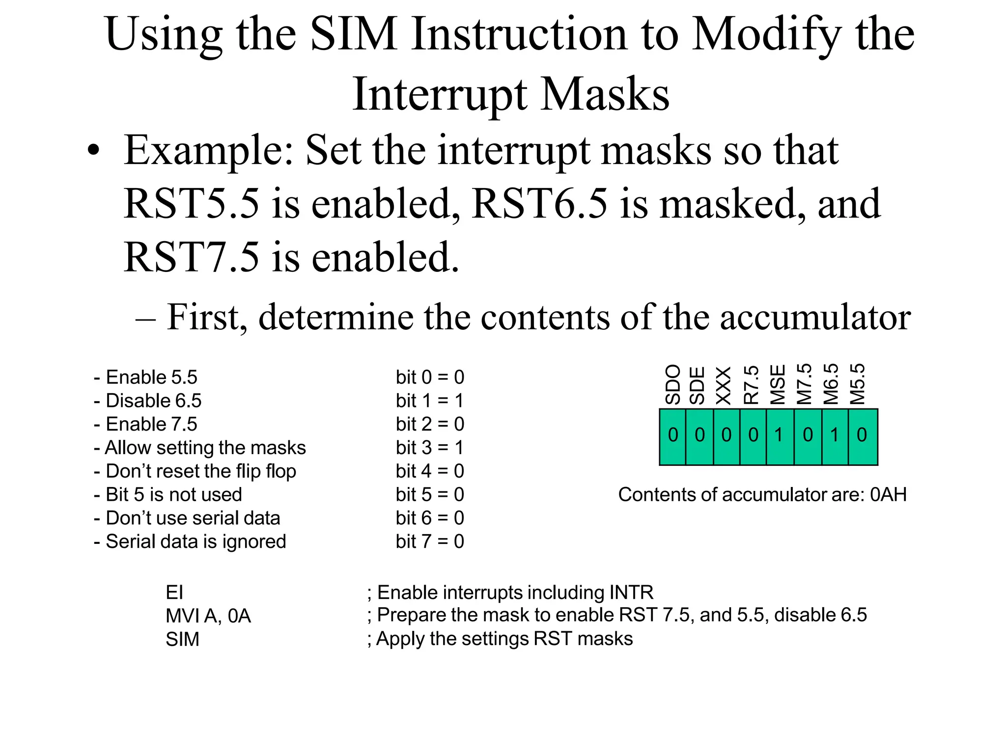 Using the SIM Instruction to Modify the
Interrupt Masks
• Example: Set the interrupt masks so that
RST5.5 is enabled, RST6.5 is masked, and
RST7.5 is enabled.
– First, determine the contents of the accumulator
0 0 0 0 1 0 1 0
SDO
SDE
XXX
R7.5
MSE
M7.5
M6.5
M5.5
- Enable 5.5
- Disable 6.5
- Enable 7.5
- Allow setting the masks
- Don’t reset the flip flop
- Bit 5 is not used
- Don’t use serial data
- Serial data is ignored
bit 0 = 0
bit 1 = 1
bit 2 = 0
bit 3 = 1
bit 4 = 0
bit 5 = 0
bit 6 = 0
bit 7 = 0
Contents of accumulator are: 0AH
EI
MVI A, 0A
SIM
; Enable interrupts including INTR
; Prepare the mask to enable RST 7.5, and 5.5, disable 6.5
; Apply the settings RST masks
 