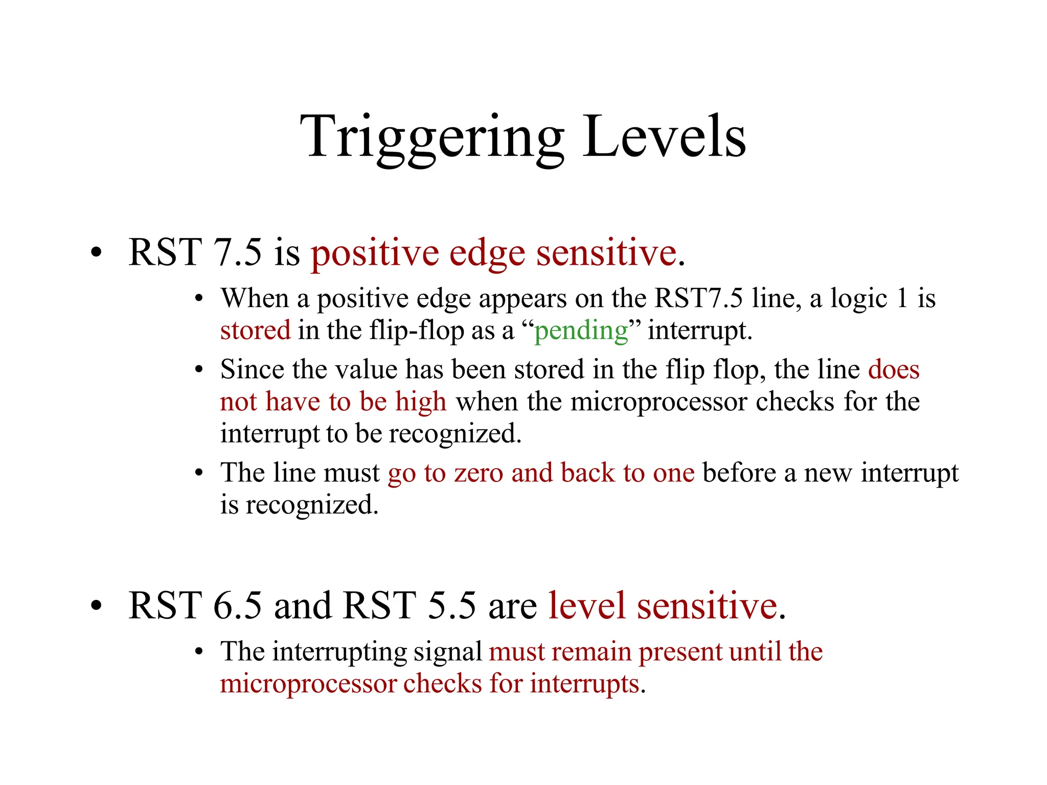 Triggering Levels
• RST 7.5 is positive edge sensitive.
• When a positive edge appears on the RST7.5 line, a logic 1 is
stored in the flip-flop as a “pending” interrupt.
• Since the value has been stored in the flip flop, the line does
not have to be high when the microprocessor checks for the
interrupt to be recognized.
• The line must go to zero and back to one before a new interrupt
is recognized.
• RST 6.5 and RST 5.5 are level sensitive.
• The interrupting signal must remain present until the
microprocessor checks for interrupts.
 
