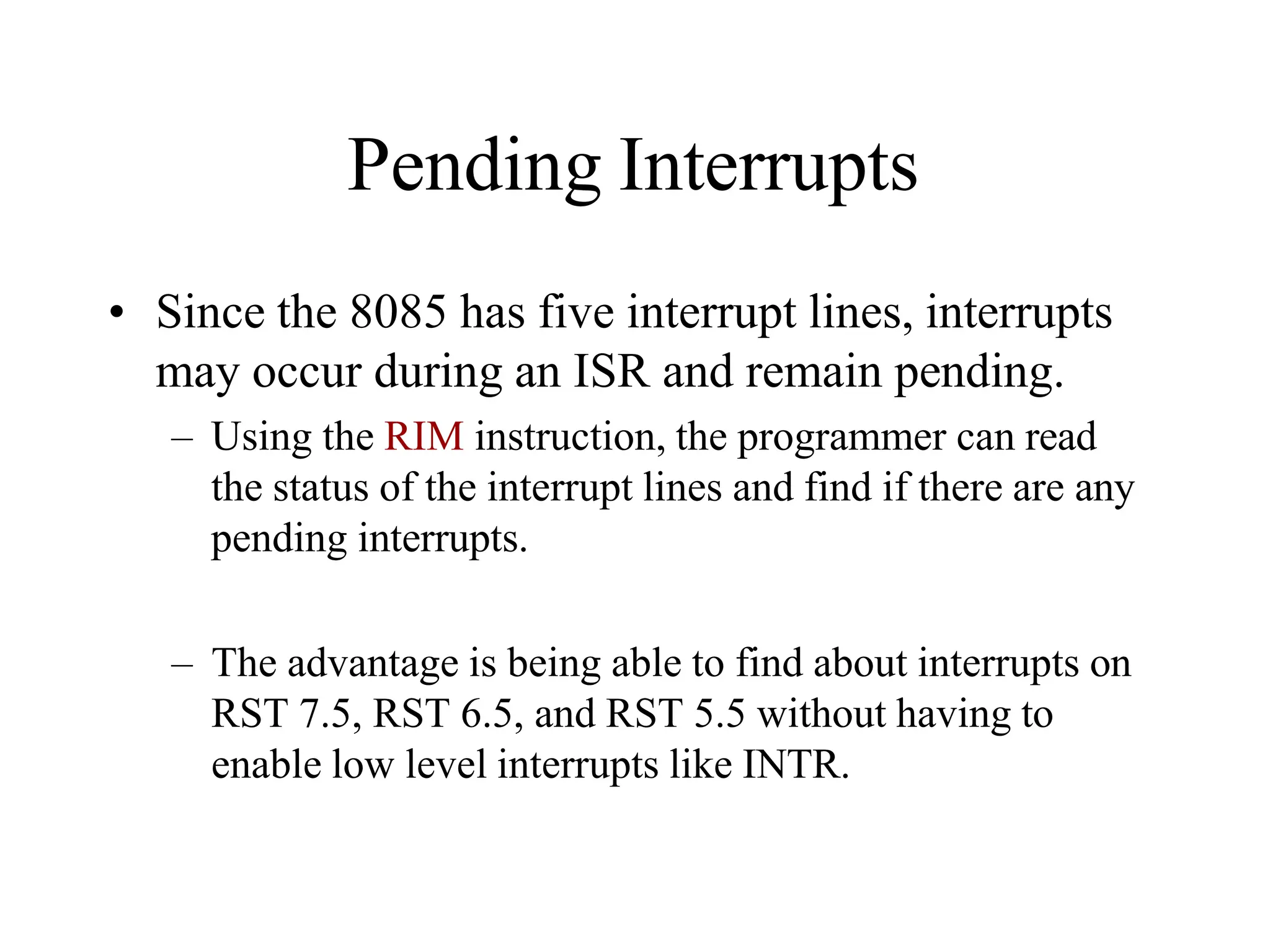 Pending Interrupts
• Since the 8085 has five interrupt lines, interrupts
may occur during an ISR and remain pending.
– Using the RIM instruction, the programmer can read
the status of the interrupt lines and find if there are any
pending interrupts.
– The advantage is being able to find about interrupts on
RST 7.5, RST 6.5, and RST 5.5 without having to
enable low level interrupts like INTR.
 