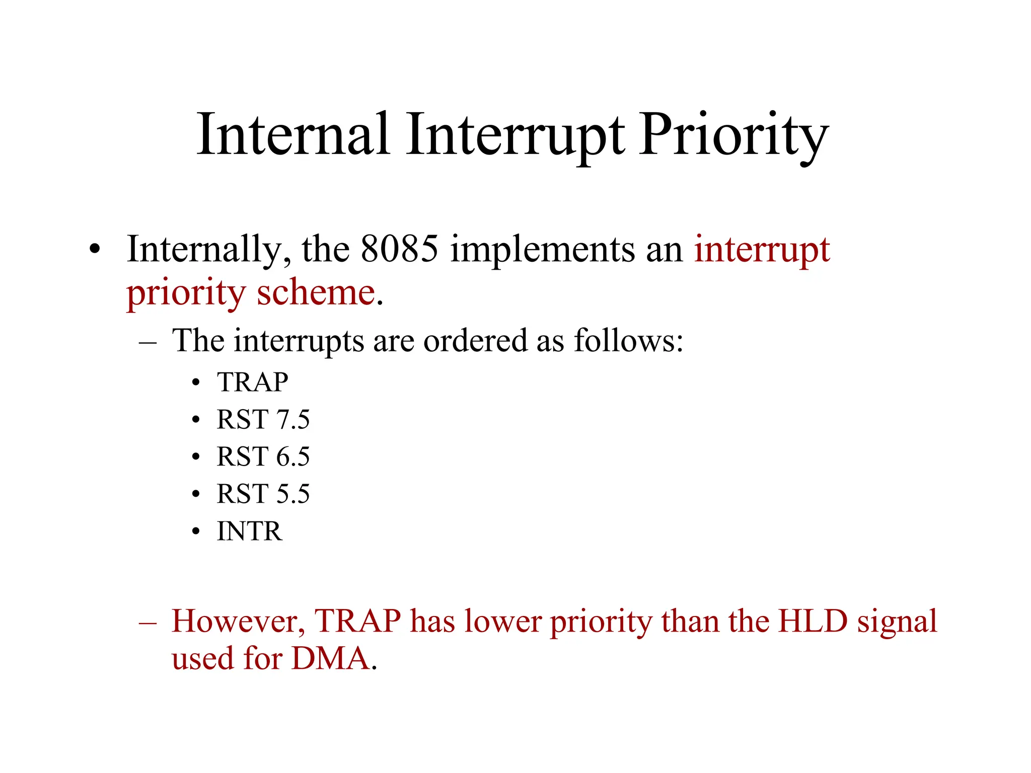 Internal Interrupt Priority
• Internally, the 8085 implements an interrupt
priority scheme.
– The interrupts are ordered as follows:
• TRAP
• RST 7.5
• RST 6.5
• RST 5.5
• INTR
– However, TRAP has lower priority than the HLD signal
used for DMA.
 