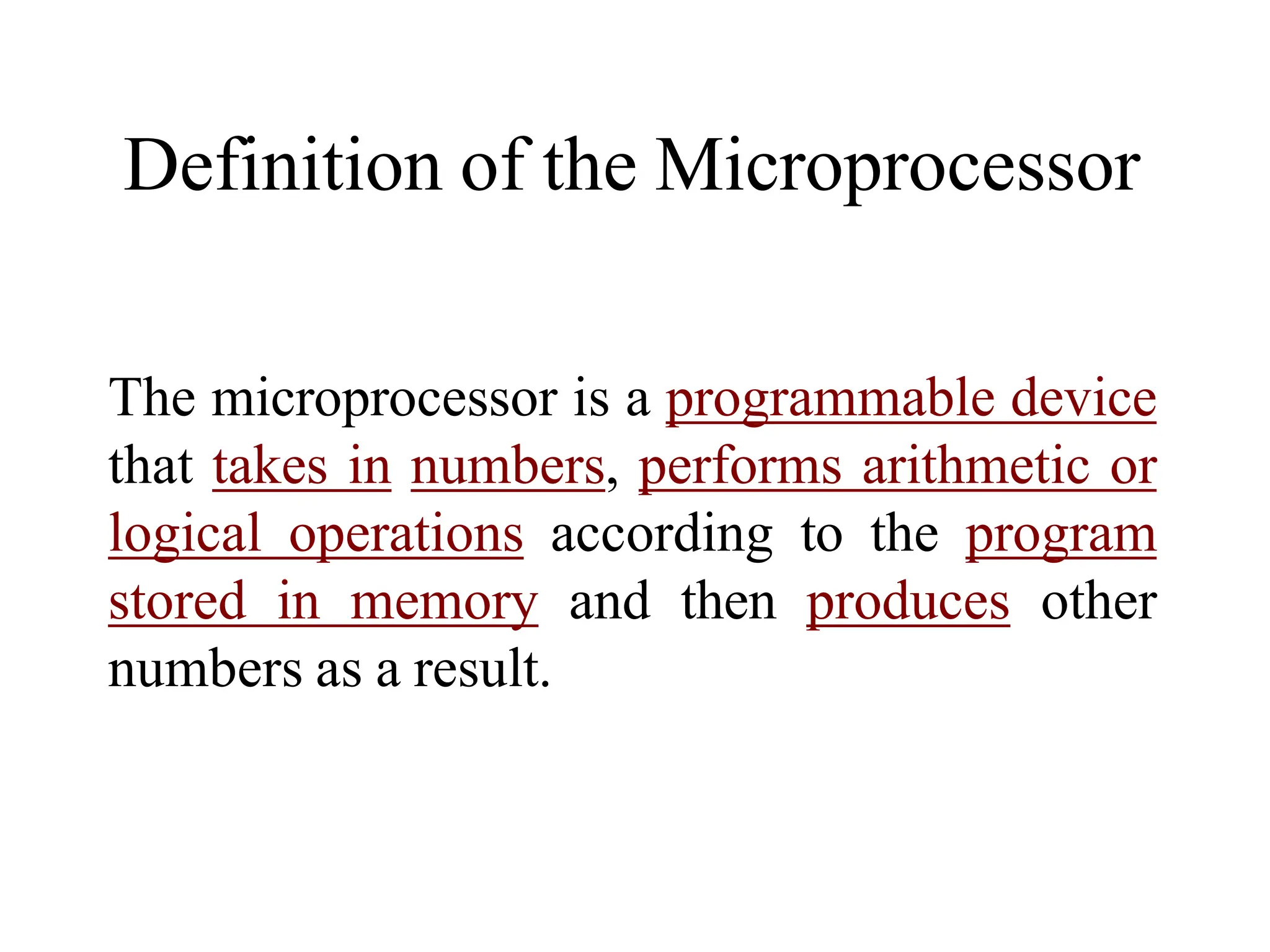 Definition of the Microprocessor
The microprocessor is a programmable device
that takes in numbers, performs arithmetic or
logical operations according to the program
stored in memory and then produces other
numbers as a result.
 