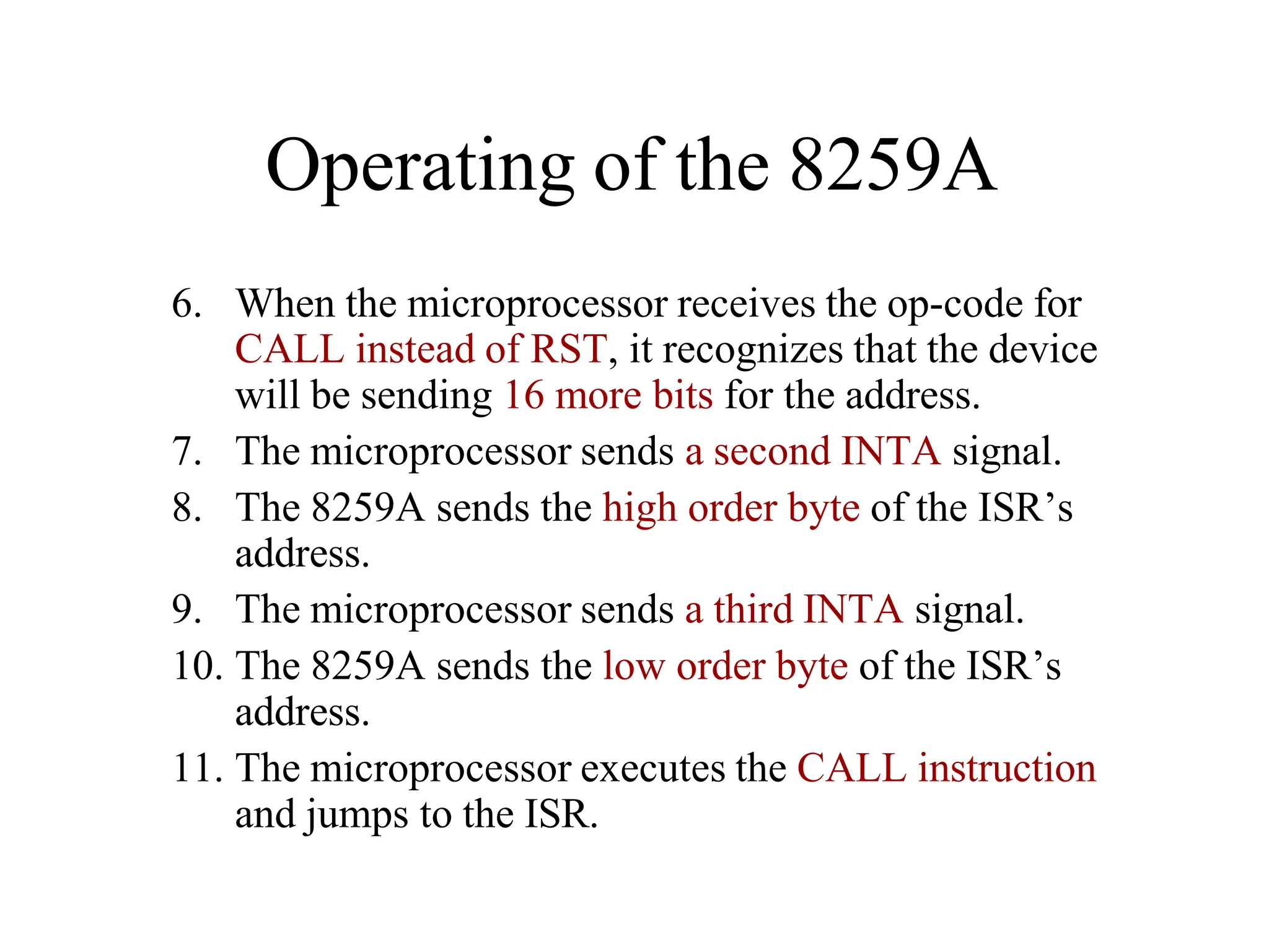 Operating of the 8259A
6. When the microprocessor receives the op-code for
CALL instead of RST, it recognizes that the device
will be sending 16 more bits for the address.
7. The microprocessor sends a second INTA signal.
8. The 8259A sends the high order byte of the ISR’s
address.
9. The microprocessor sends a third INTA signal.
10. The 8259A sends the low order byte of the ISR’s
address.
11. The microprocessor executes the CALL instruction
and jumps to the ISR.
 