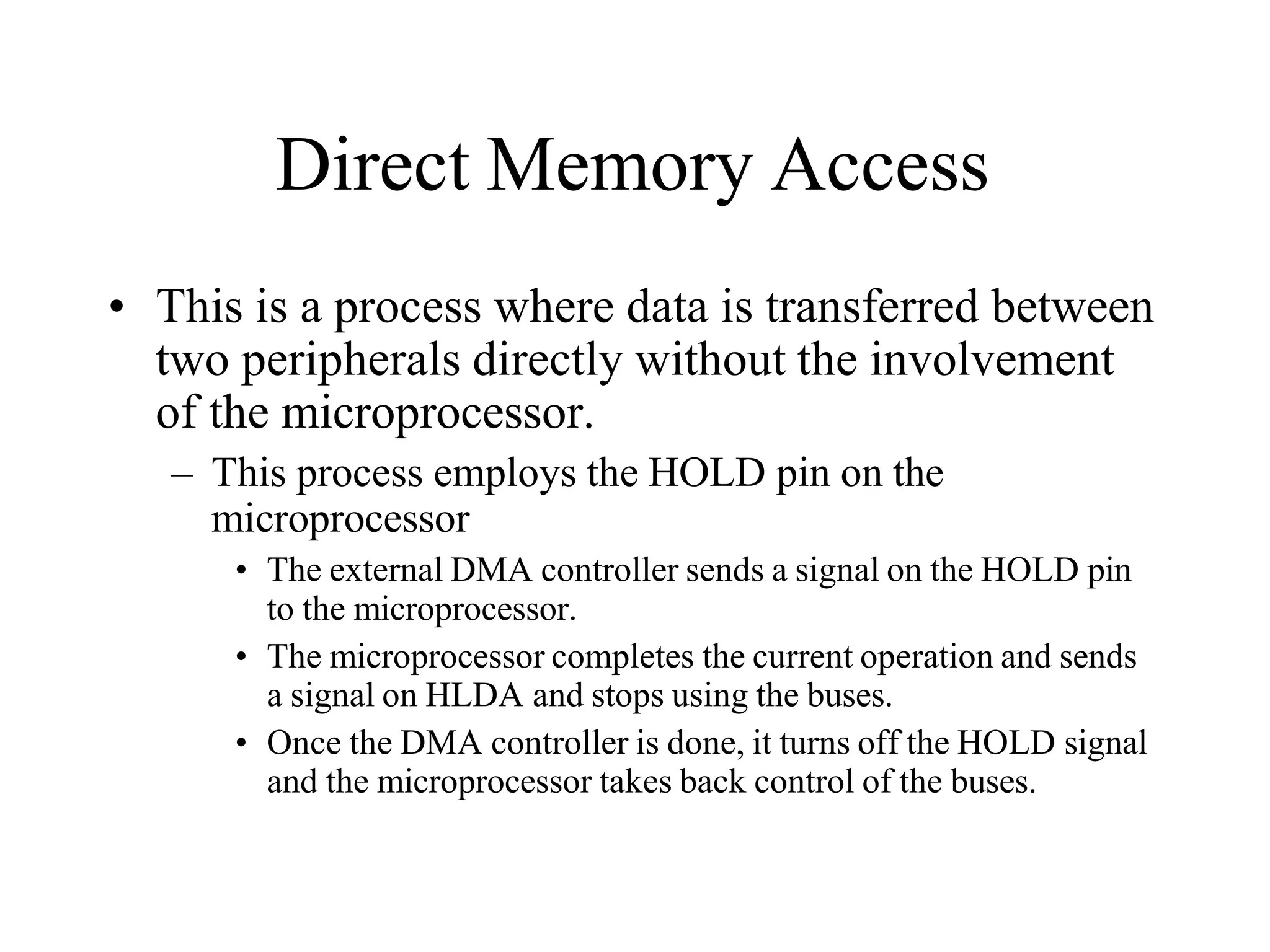 Direct Memory Access
• This is a process where data is transferred between
two peripherals directly without the involvement
of the microprocessor.
– This process employs the HOLD pin on the
microprocessor
• The external DMA controller sends a signal on the HOLD pin
to the microprocessor.
• The microprocessor completes the current operation and sends
a signal on HLDA and stops using the buses.
• Once the DMA controller is done, it turns off the HOLD signal
and the microprocessor takes back control of the buses.
 