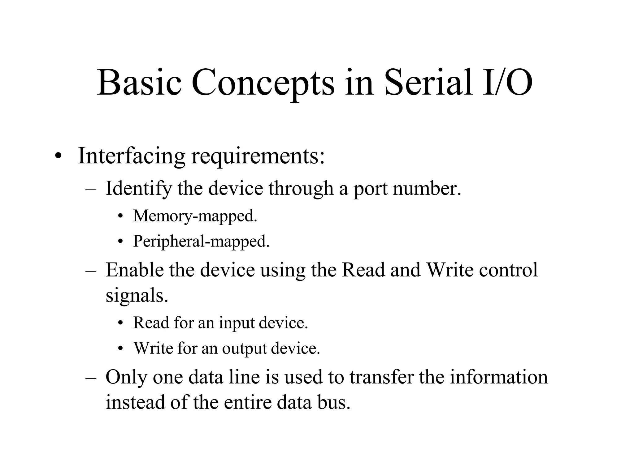 Basic Concepts in Serial I/O
• Interfacing requirements:
– Identify the device through a port number.
• Memory-mapped.
• Peripheral-mapped.
– Enable the device using the Read and Write control
signals.
• Read for an input device.
• Write for an output device.
– Only one data line is used to transfer the information
instead of the entire data bus.
 