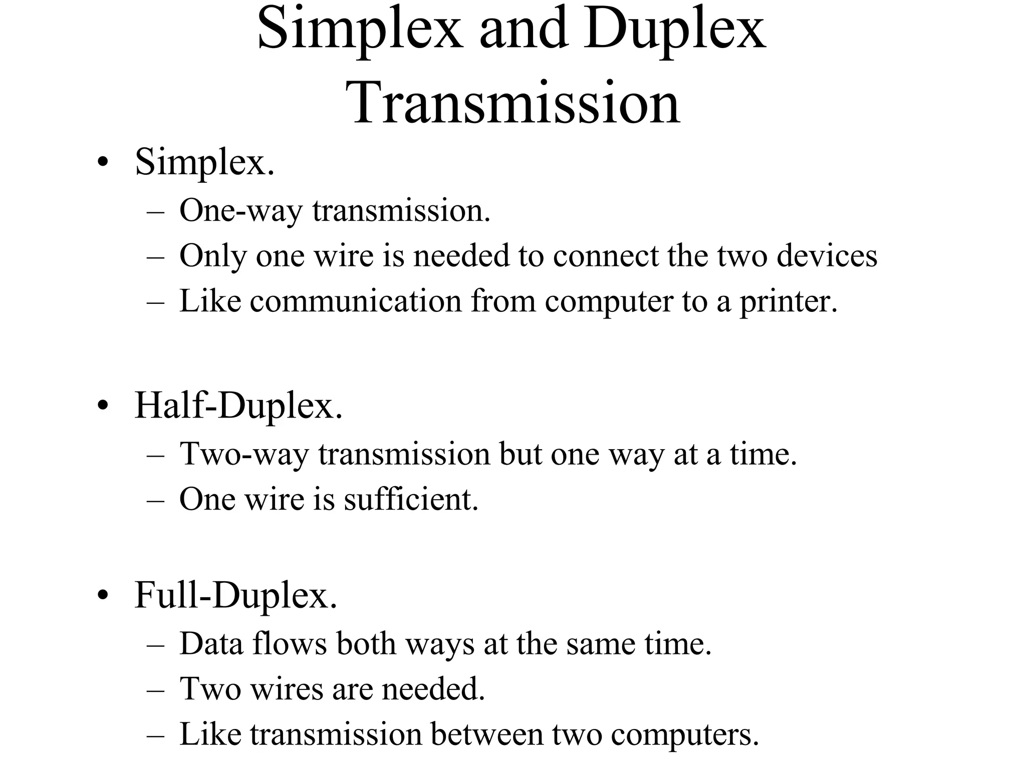Simplex and Duplex
Transmission
• Simplex.
– One-way transmission.
– Only one wire is needed to connect the two devices
– Like communication from computer to a printer.
• Half-Duplex.
– Two-way transmission but one way at a time.
– One wire is sufficient.
• Full-Duplex.
– Data flows both ways at the same time.
– Two wires are needed.
– Like transmission between two computers.
 