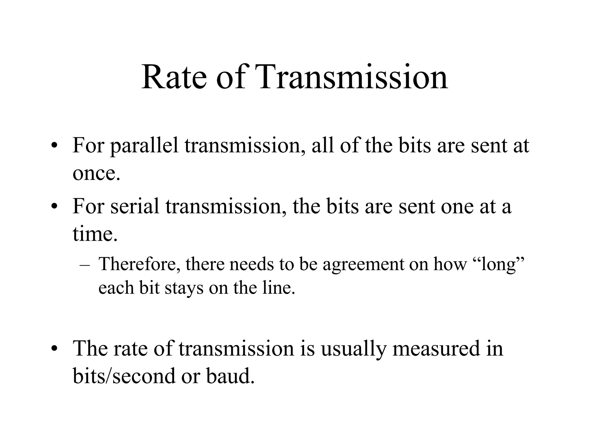 Rate of Transmission
• For parallel transmission, all of the bits are sent at
once.
• For serial transmission, the bits are sent one at a
time.
– Therefore, there needs to be agreement on how “long”
each bit stays on the line.
• The rate of transmission is usually measured in
bits/second or baud.
 