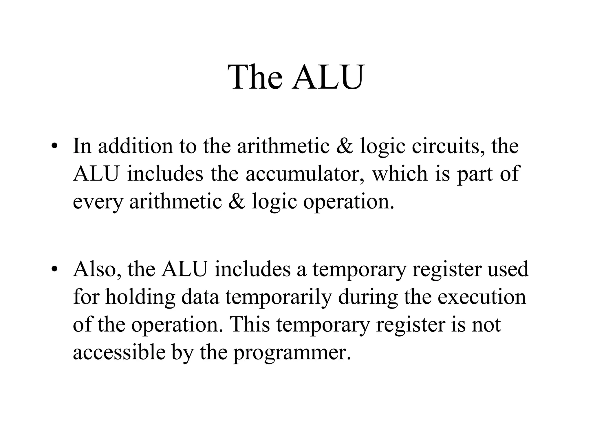 The ALU
• In addition to the arithmetic & logic circuits, the
ALU includes the accumulator, which is part of
every arithmetic & logic operation.
• Also, the ALU includes a temporary register used
for holding data temporarily during the execution
of the operation. This temporary register is not
accessible by the programmer.
 