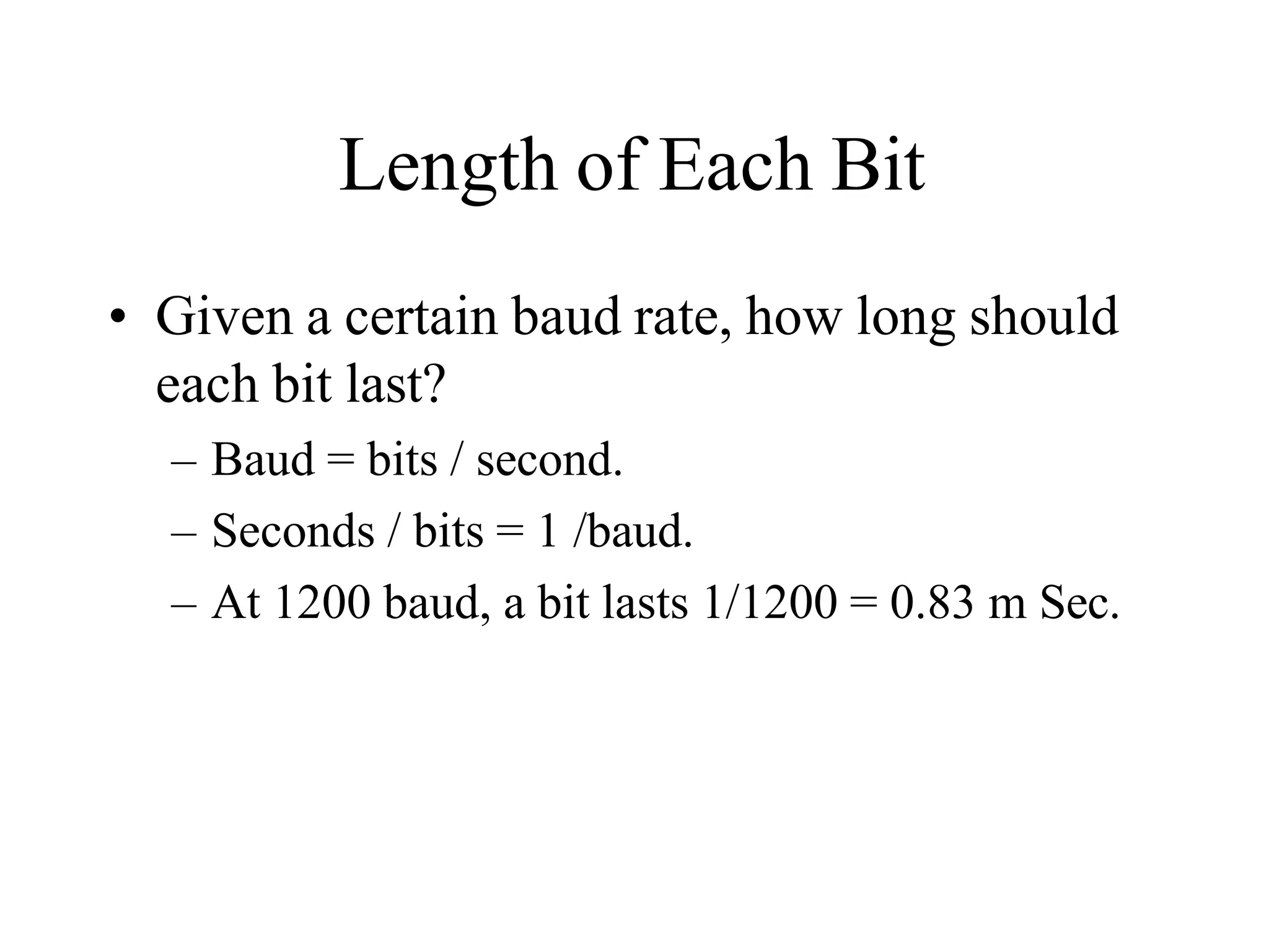 Length of Each Bit
• Given a certain baud rate, how long should
each bit last?
– Baud = bits / second.
– Seconds / bits = 1 /baud.
– At 1200 baud, a bit lasts 1/1200 = 0.83 m Sec.
 