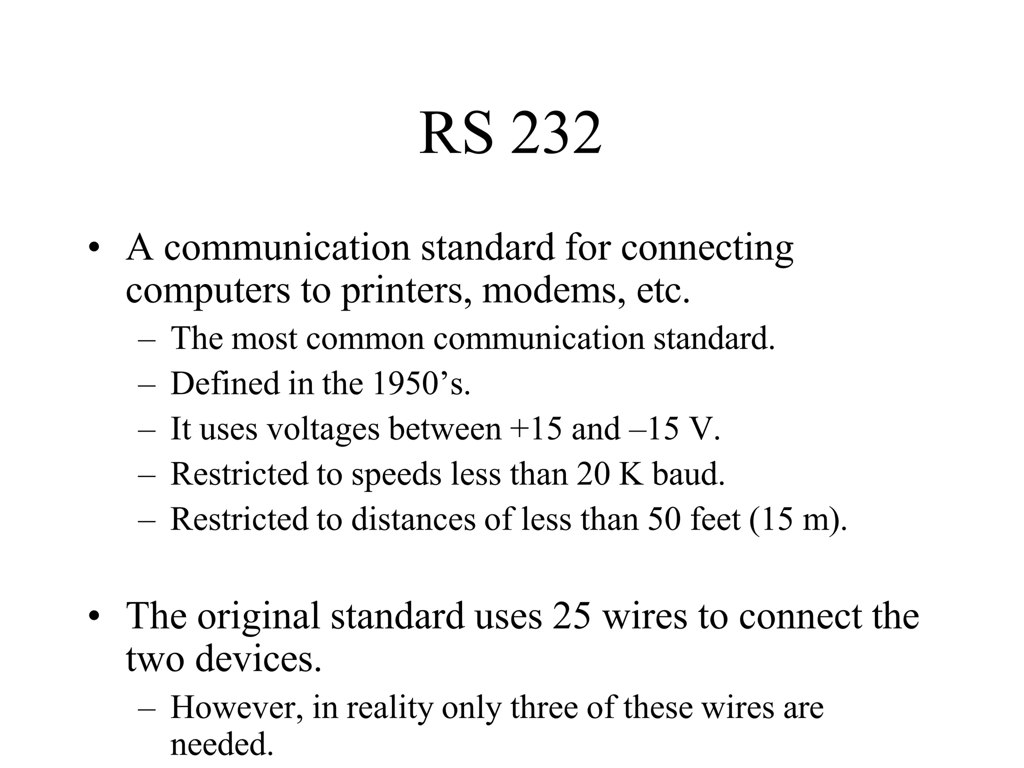 RS 232
• A communication standard for connecting
computers to printers, modems, etc.
– The most common communication standard.
– Defined in the 1950’s.
– It uses voltages between +15 and –15 V.
– Restricted to speeds less than 20 K baud.
– Restricted to distances of less than 50 feet (15 m).
• The original standard uses 25 wires to connect the
two devices.
– However, in reality only three of these wires are
needed.
 
