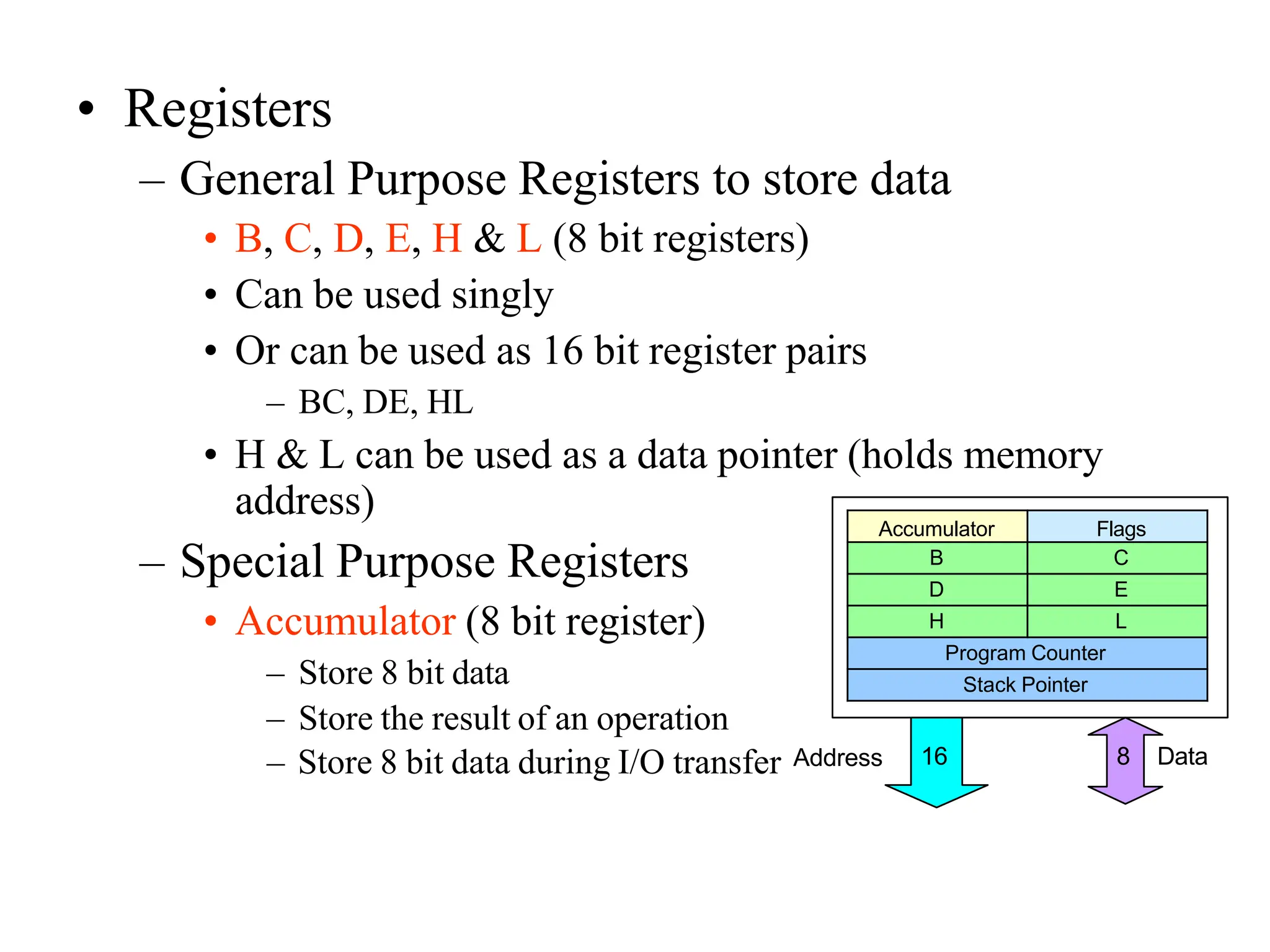 • Registers
– General Purpose Registers to store data
• B, C, D, E, H & L (8 bit registers)
• Can be used singly
• Or can be used as 16 bit register pairs
– BC, DE, HL
• H & L can be used as a data pointer (holds memory
address)
– Special Purpose Registers
• Accumulator (8 bit register)
– Store 8 bit data
– Store the result of an operation
Accumulator Flags
B C
D E
H L
Program Counter
Stack Pointer
– Store 8 bit data during I/O transfer Address 8 Data
16
 