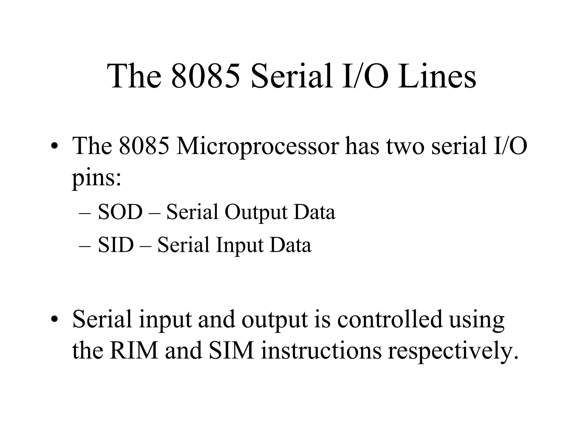 The 8085 Serial I/O Lines
• The 8085 Microprocessor has two serial I/O
pins:
– SOD – Serial Output Data
– SID – Serial Input Data
• Serial input and output is controlled using
the RIM and SIM instructions respectively.
 
