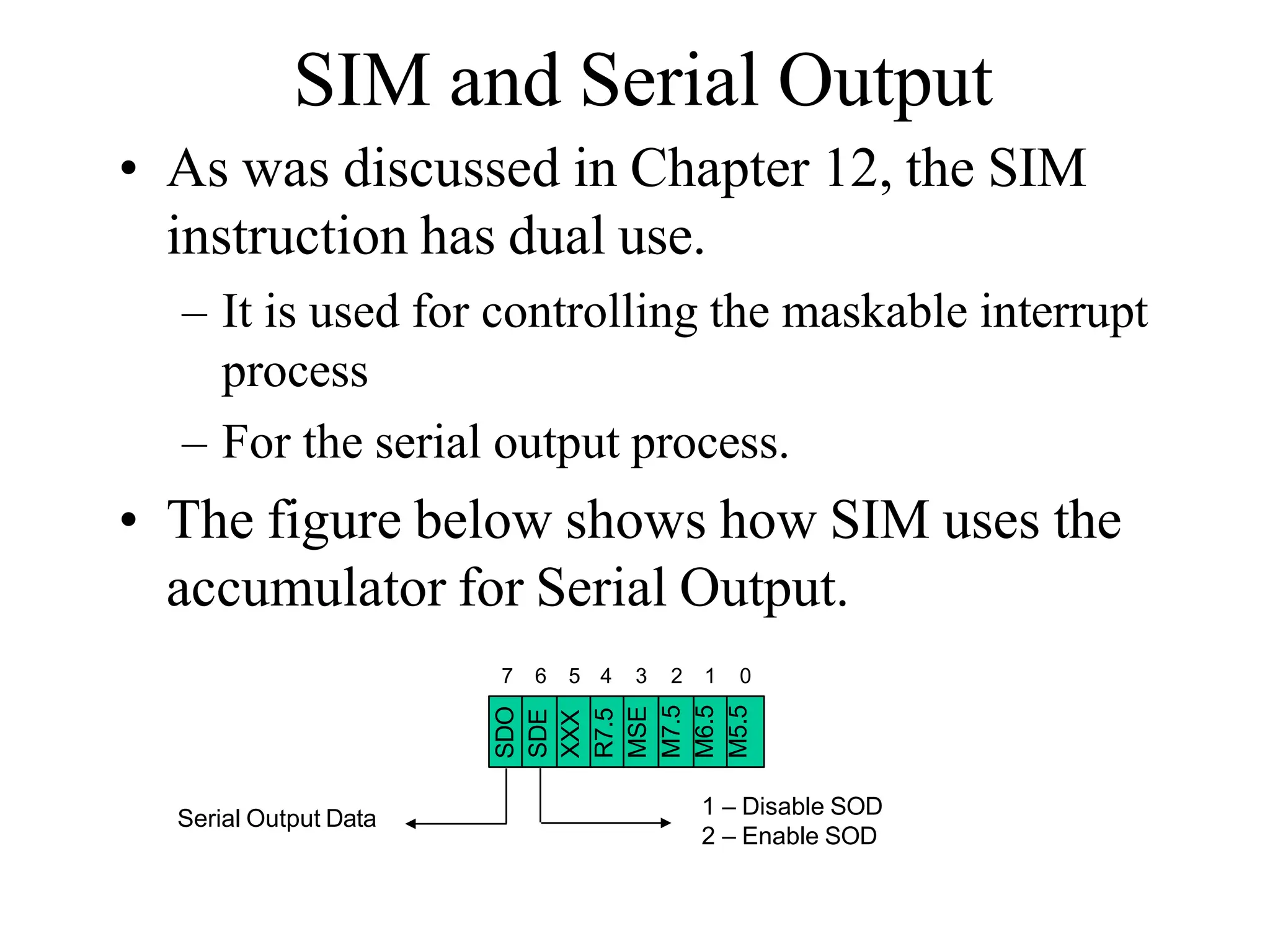 SIM and Serial Output
• As was discussed in Chapter 12, the SIM
instruction has dual use.
– It is used for controlling the maskable interrupt
process
– For the serial output process.
• The figure below shows how SIM uses the
accumulator for Serial Output.
SDO
SDE
XXX
R7.5
MSE
M7.5
M6.5
M5.5
7 6 5 4 3 2 1 0
1 – Disable SOD
2 – Enable SOD
Serial Output Data
 