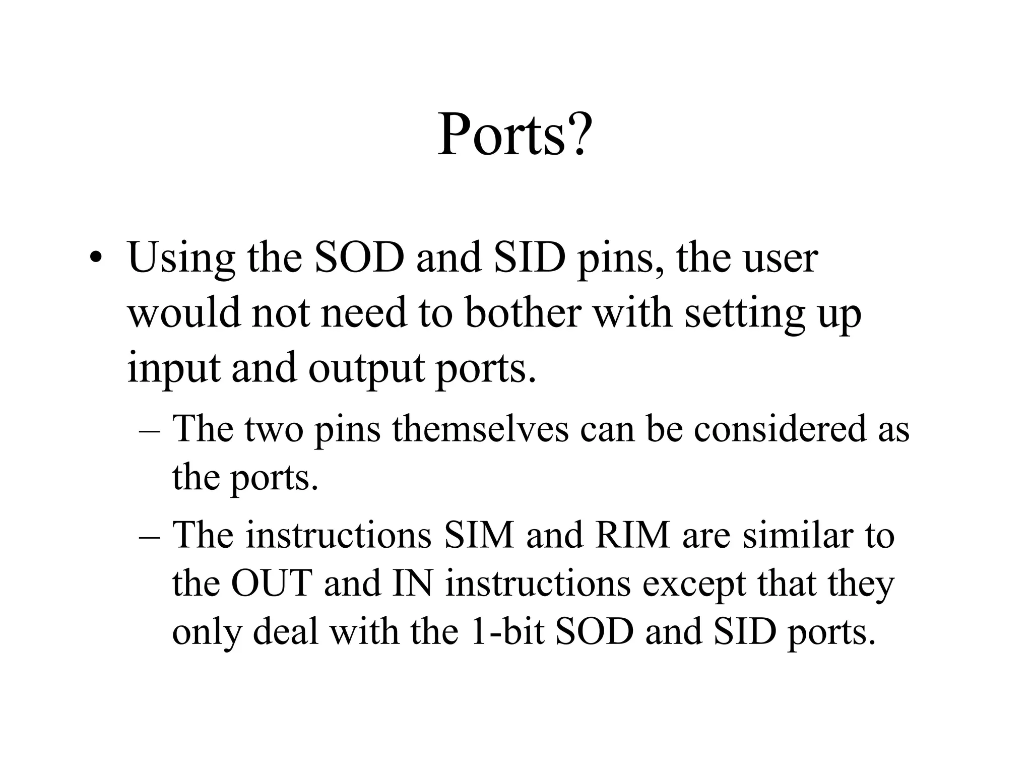 Ports?
• Using the SOD and SID pins, the user
would not need to bother with setting up
input and output ports.
– The two pins themselves can be considered as
the ports.
– The instructions SIM and RIM are similar to
the OUT and IN instructions except that they
only deal with the 1-bit SOD and SID ports.
 