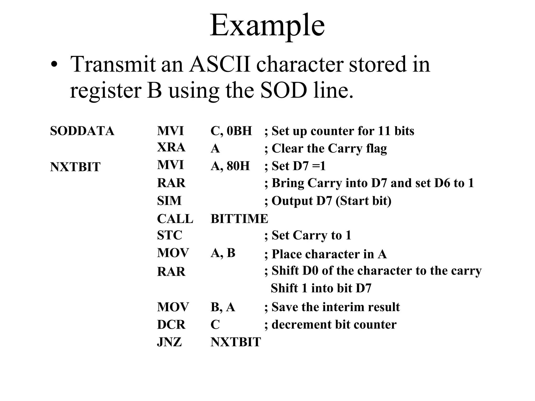 Example
• Transmit an ASCII character stored in
register B using the SOD line.
SODDATA
NXTBIT
MVI
XRA
MVI
C, 0BH
A
A, 80H
; Set up counter for 11 bits
; Clear the Carry flag
; Set D7 =1
RAR ; Bring Carry into D7 and set D6 to 1
SIM ; Output D7 (Start bit)
CALL BITTIME
STC ; Set Carry to 1
MOV A, B
RAR
; Place character in A
; Shift D0 of the character to the carry
Shift 1 into bit D7
; Save the interim result
; decrement bit counter
MOV B, A
DCR C
JNZ NXTBIT
 