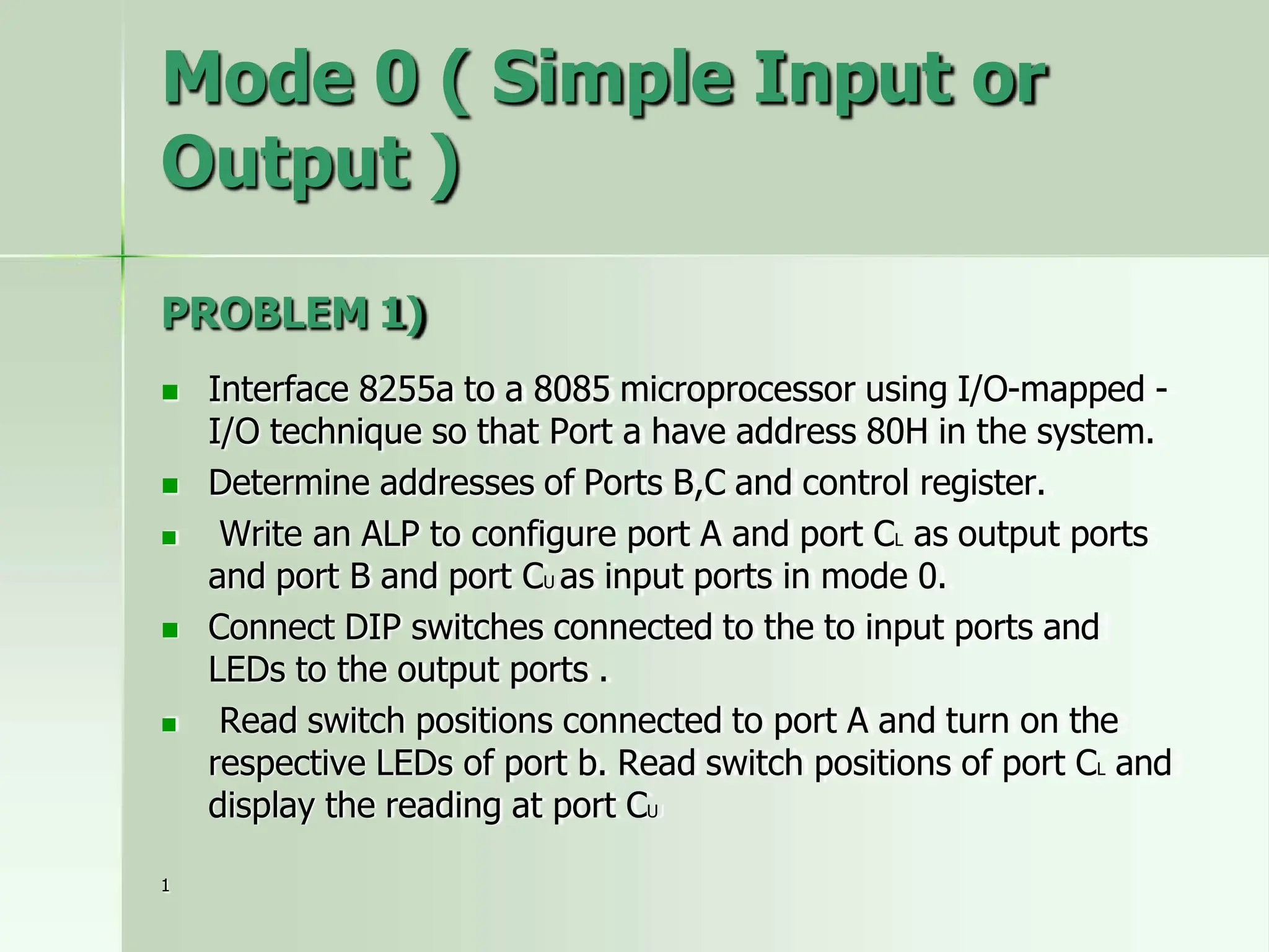 Mode 0 ( Simple Input or
Output )
PROBLEM 1)
 Interface 8255a to a 8085 microprocessor using I/O-mapped -
I/O technique so that Port a have address 80H in the system.
 Determine addresses of Ports B,C and control register.
 Write an ALP to configure port A and port CL as output ports
and port B and port CU as input ports in mode 0.
 Connect DIP switches connected to the to input ports and
LEDs to the output ports .
 Read switch positions connected to port A and turn on the
respective LEDs of port b. Read switch positions of port CL and
display the reading at port CU
1
 