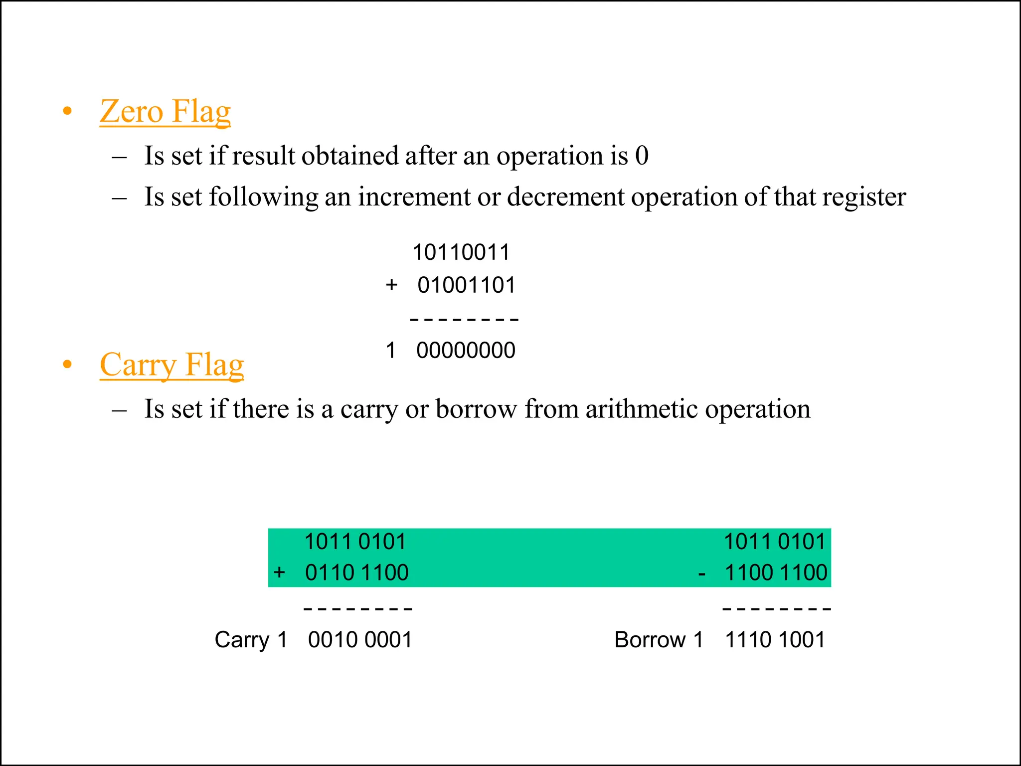 • Carry Flag
– Is set if there is a carry or borrow from arithmetic operation
• Zero Flag
– Is set if result obtained after an operation is 0
– Is set following an increment or decrement operation of that register
10110011
+ 01001101
1 00000000
Carry 1 0010 0001
1011 0101 1011 0101
+ 0110 1100 - 1100 1100
Borrow 1 1110 1001
 
