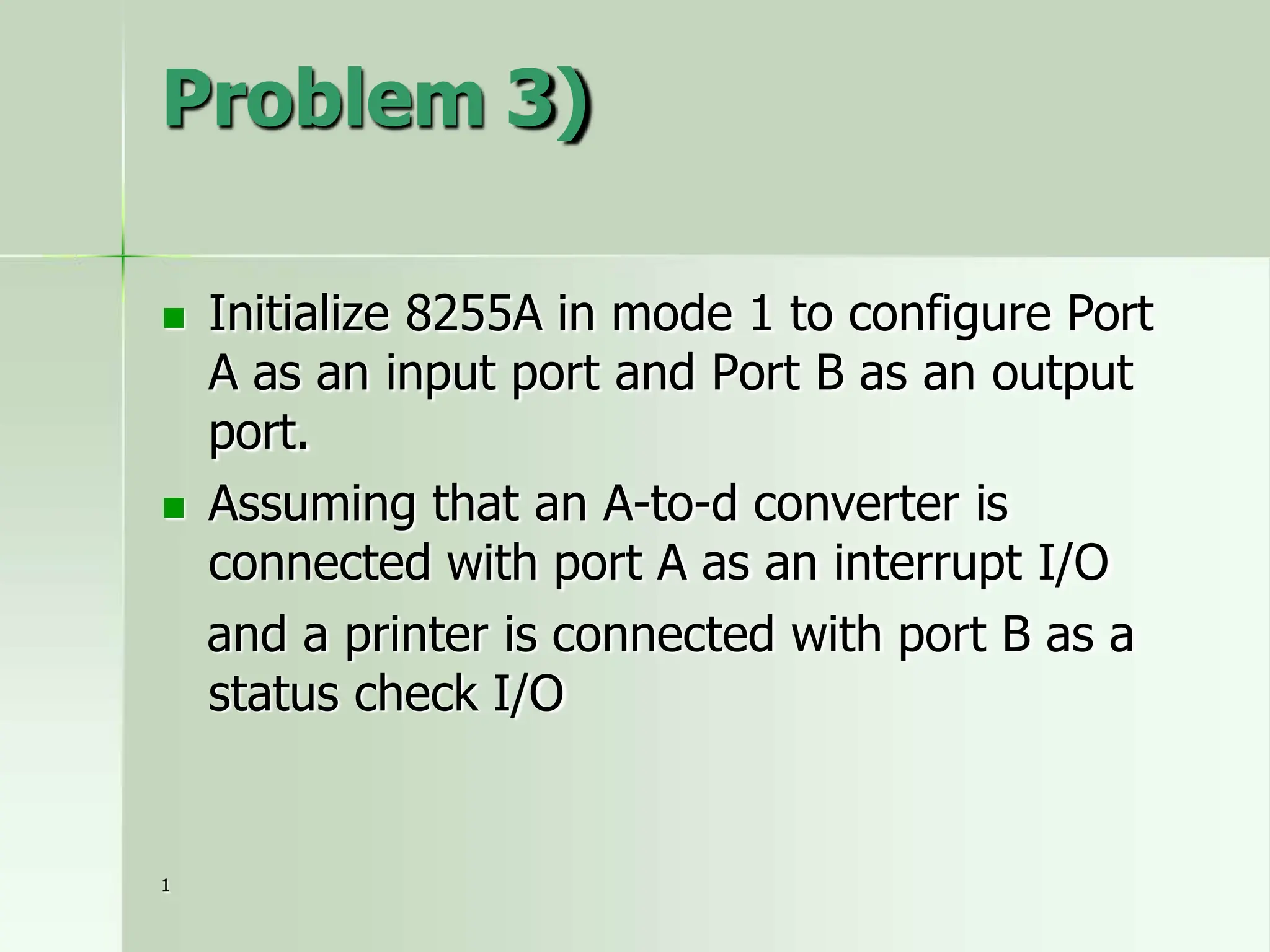 Problem 3)
 Initialize 8255A in mode 1 to configure Port
A as an input port and Port B as an output
port.
 Assuming that an A-to-d converter is
connected with port A as an interrupt I/O
and a printer is connected with port B as a
status check I/O
1
 