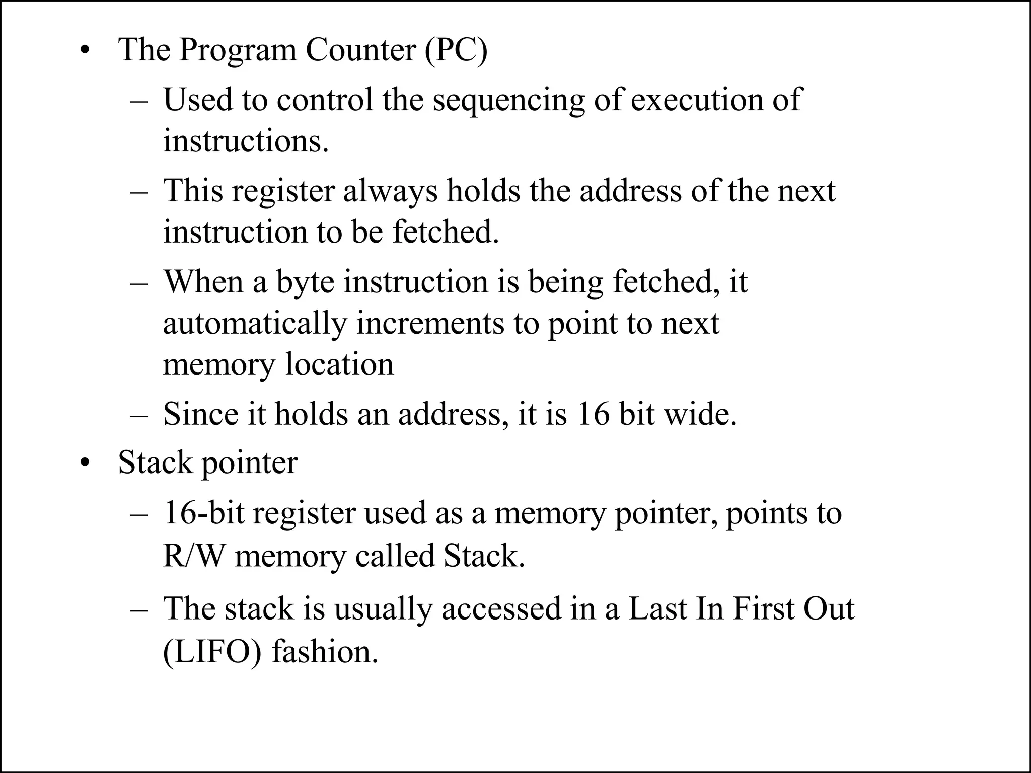 • The Program Counter (PC)
– Used to control the sequencing of execution of
instructions.
– This register always holds the address of the next
instruction to be fetched.
– When a byte instruction is being fetched, it
automatically increments to point to next
memory location
– Since it holds an address, it is 16 bit wide.
• Stack pointer
– 16-bit register used as a memory pointer, points to
R/W memory called Stack.
– The stack is usually accessed in a Last In First Out
(LIFO) fashion.
 