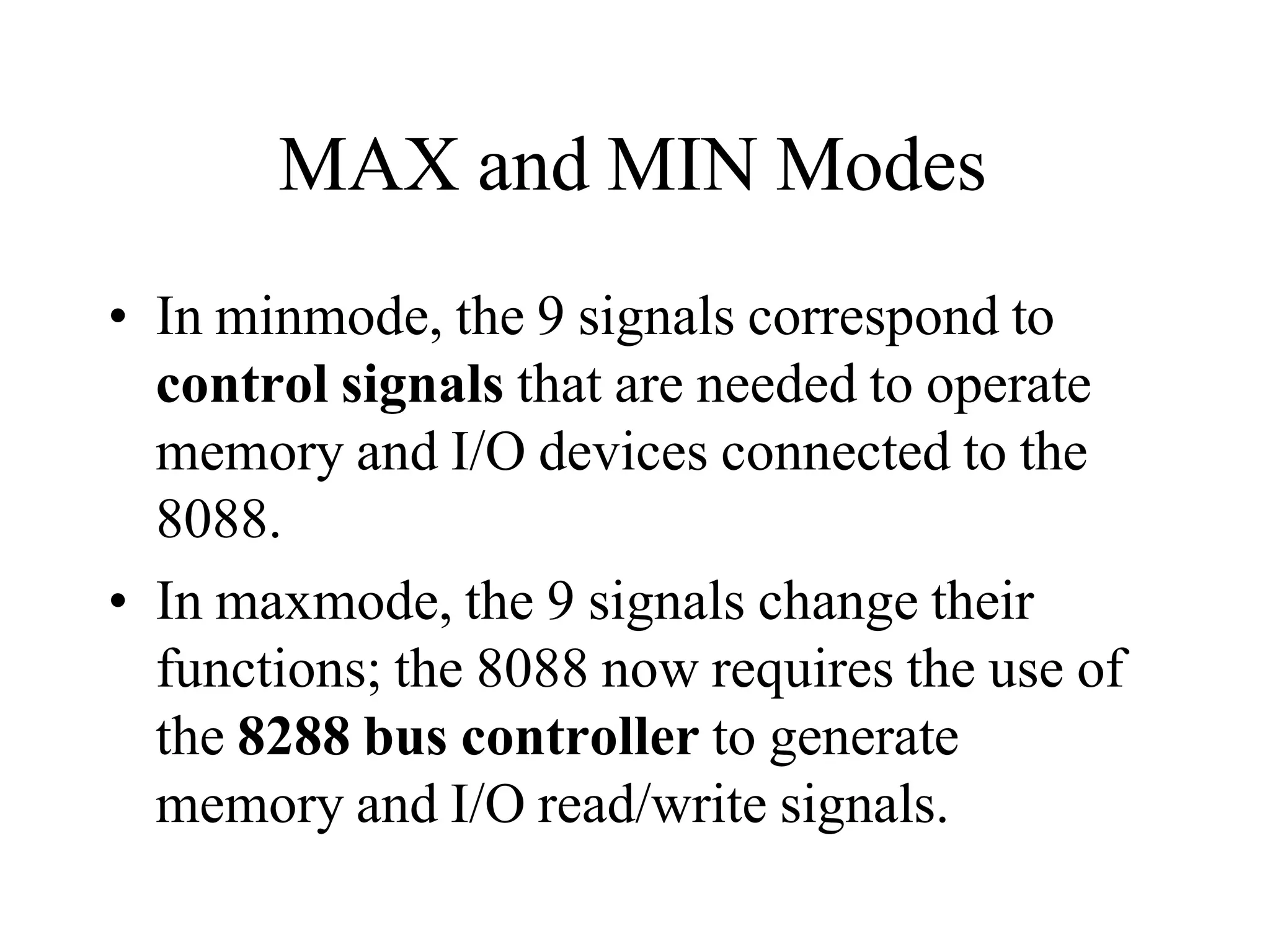 MAX and MIN Modes
• In minmode, the 9 signals correspond to
control signals that are needed to operate
memory and I/O devices connected to the
8088.
• In maxmode, the 9 signals change their
functions; the 8088 now requires the use of
the 8288 bus controller to generate
memory and I/O read/write signals.
 