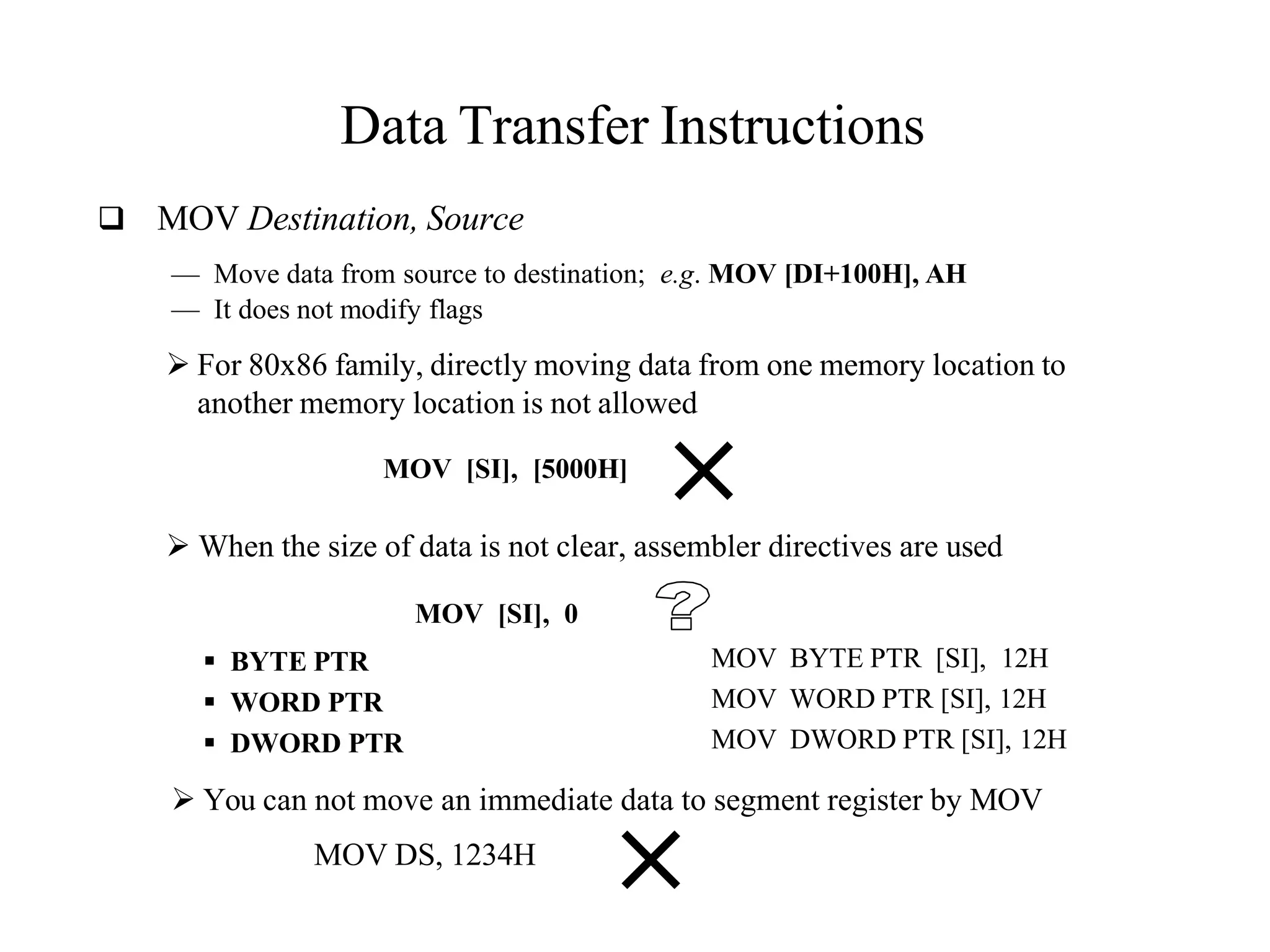 Data Transfer Instructions
 MOV Destination, Source
— Move data from source to destination; e.g. MOV [DI+100H], AH
— It does not modify flags
 For 80x86 family, directly moving data from one memory location to
another memory location is not allowed
MOV [SI], [5000H]
 When the size of data is not clear, assembler directives are used
MOV [SI], 0
 BYTE PTR
 WORD PTR
 DWORD PTR
MOV BYTE PTR [SI], 12H
MOV WORD PTR [SI], 12H
MOV DWORD PTR [SI], 12H
 You can not move an immediate data to segment register by MOV
MOV DS, 1234H
 