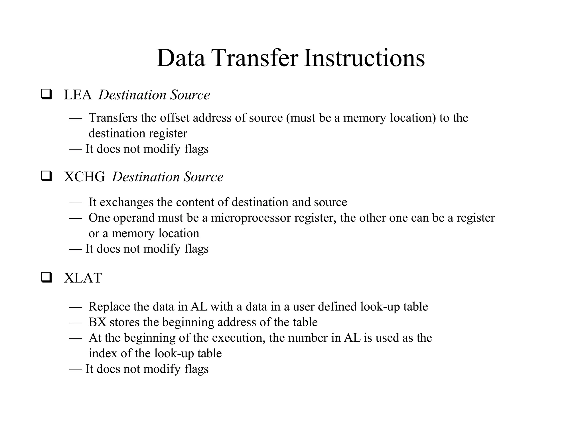 Data Transfer Instructions
 LEA Destination Source
— Transfers the offset address of source (must be a memory location) to the
destination register
— It does not modify flags
 XCHG Destination Source
— It exchanges the content of destination and source
— One operand must be a microprocessor register, the other one can be a register
or a memory location
— It does not modify flags
 XLAT
— Replace the data in AL with a data in a user defined look-up table
— BX stores the beginning address of the table
— At the beginning of the execution, the number in AL is used as the
index of the look-up table
— It does not modify flags
 