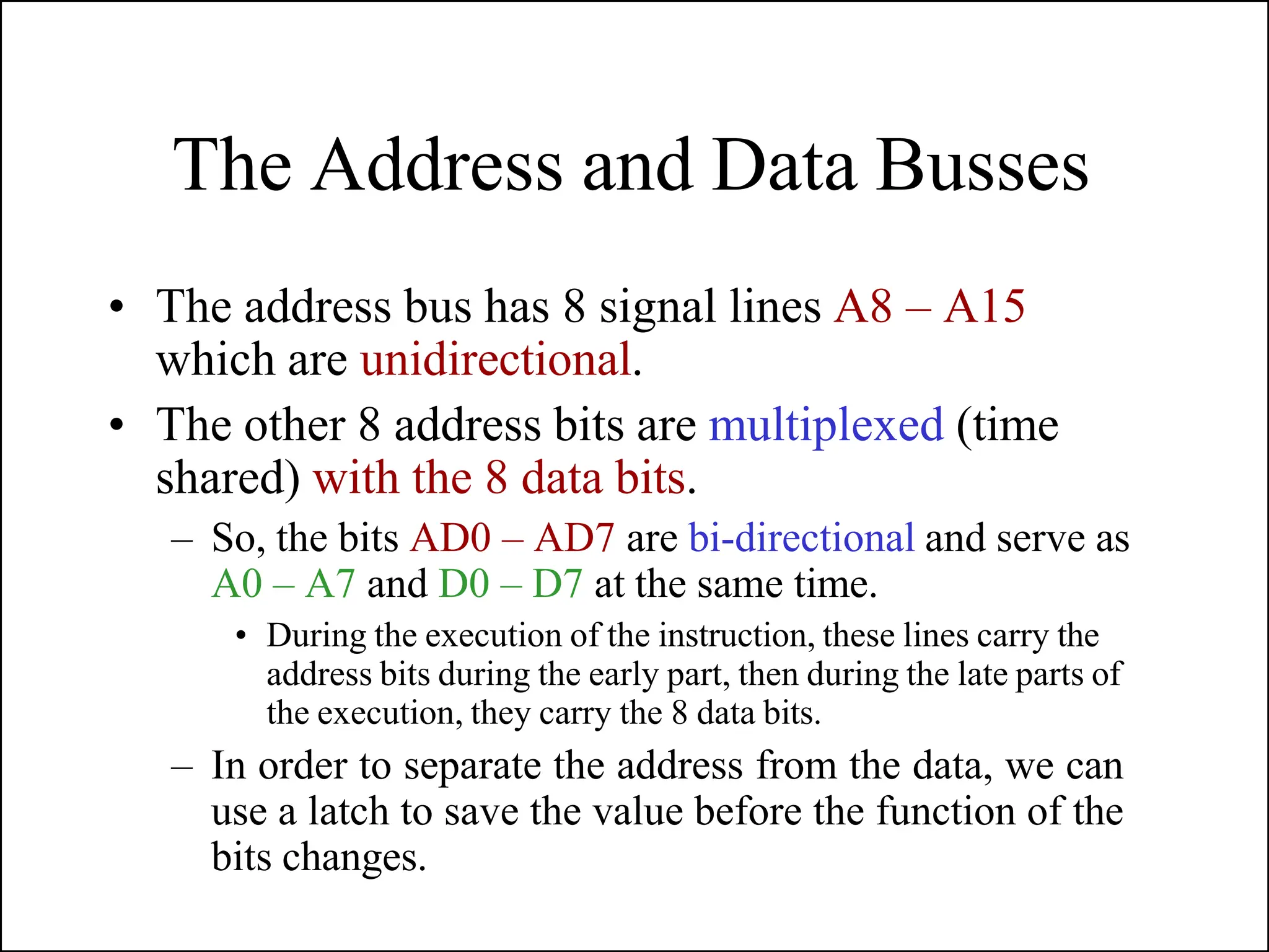 The Address and Data Busses
• The address bus has 8 signal lines A8 – A15
which are unidirectional.
• The other 8 address bits are multiplexed (time
shared) with the 8 data bits.
– So, the bits AD0 – AD7 are bi-directional and serve as
A0 – A7 and D0 – D7 at the same time.
• During the execution of the instruction, these lines carry the
address bits during the early part, then during the late parts of
the execution, they carry the 8 data bits.
– In order to separate the address from the data, we can
use a latch to save the value before the function of the
bits changes.
 