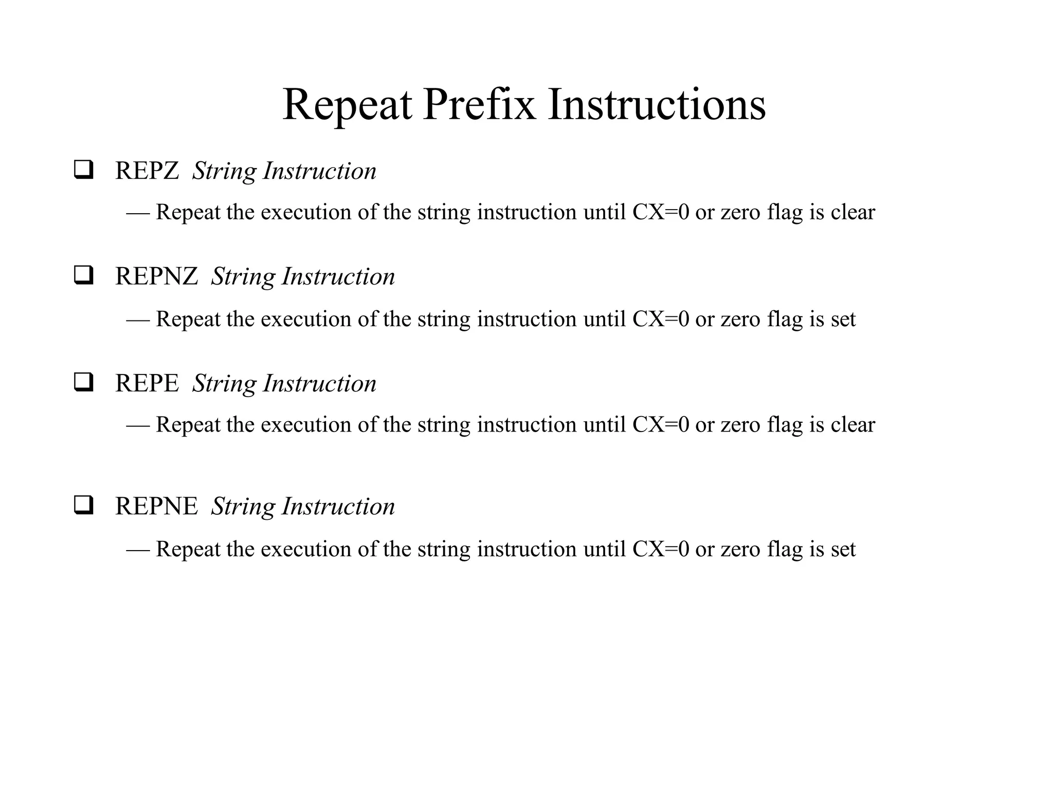 Repeat Prefix Instructions
 REPZ String Instruction
— Repeat the execution of the string instruction until CX=0 or zero flag is clear
 REPNZ String Instruction
— Repeat the execution of the string instruction until CX=0 or zero flag is set
 REPE String Instruction
— Repeat the execution of the string instruction until CX=0 or zero flag is clear
 REPNE String Instruction
— Repeat the execution of the string instruction until CX=0 or zero flag is set
 