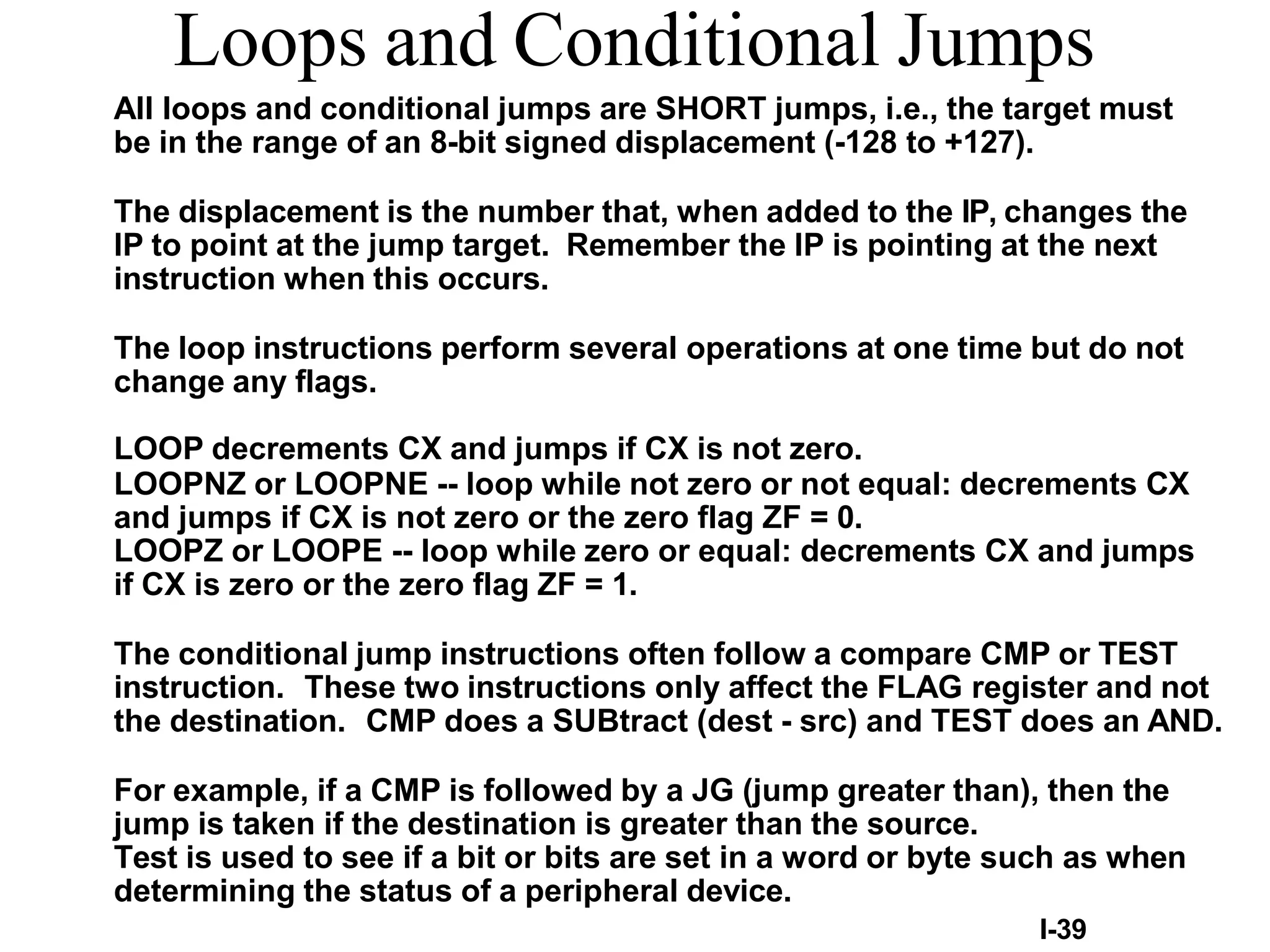 I-39
Loops and Conditional Jumps
All loops and conditional jumps are SHORT jumps, i.e., the target must
be in the range of an 8-bit signed displacement (-128 to +127).
The displacement is the number that, when added to the IP, changes the
IP to point at the jump target. Remember the IP is pointing at the next
instruction when this occurs.
The loop instructions perform several operations at one time but do not
change any flags.
LOOP decrements CX and jumps if CX is not zero.
LOOPNZ or LOOPNE -- loop while not zero or not equal: decrements CX
and jumps if CX is not zero or the zero flag ZF = 0.
LOOPZ or LOOPE -- loop while zero or equal: decrements CX and jumps
if CX is zero or the zero flag ZF = 1.
The conditional jump instructions often follow a compare CMP or TEST
instruction. These two instructions only affect the FLAG register and not
the destination. CMP does a SUBtract (dest - src) and TEST does an AND.
For example, if a CMP is followed by a JG (jump greater than), then the
jump is taken if the destination is greater than the source.
Test is used to see if a bit or bits are set in a word or byte such as when
determining the status of a peripheral device.
 