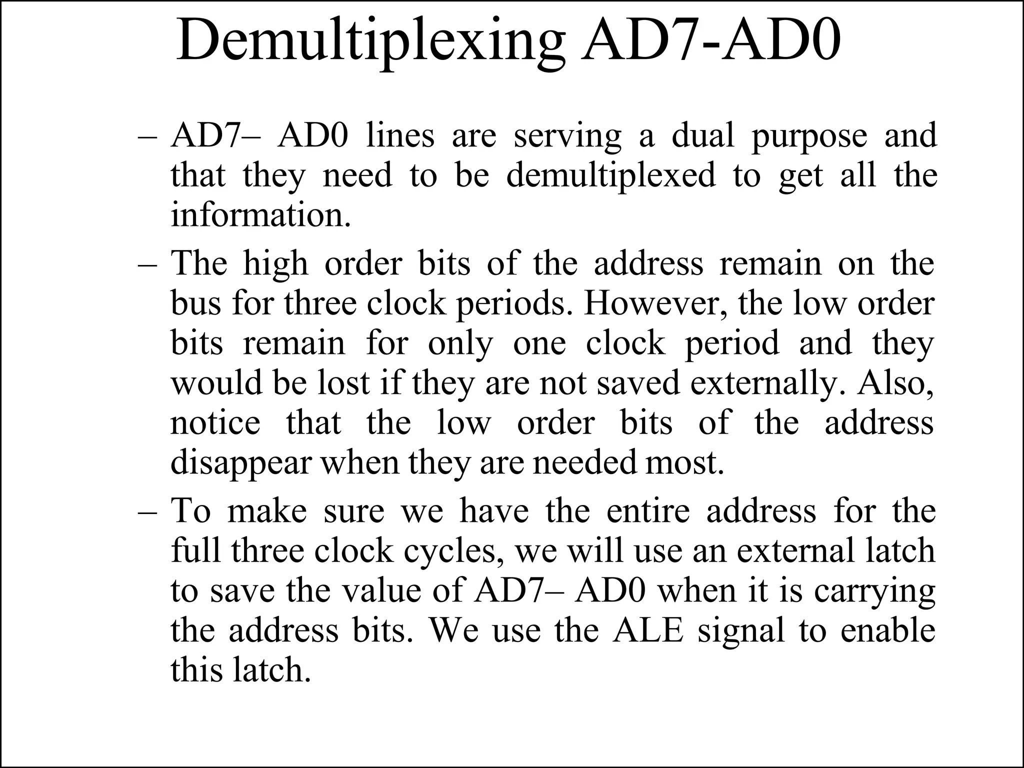 Demultiplexing AD7-AD0
– AD7– AD0 lines are serving a dual purpose and
that they need to be demultiplexed to get all the
information.
– The high order bits of the address remain on the
bus for three clock periods. However, the low order
bits remain for only one clock period and they
would be lost if they are not saved externally. Also,
notice that the low order bits of the address
disappear when they are needed most.
– To make sure we have the entire address for the
full three clock cycles, we will use an external latch
to save the value of AD7– AD0 when it is carrying
the address bits. We use the ALE signal to enable
this latch.
 