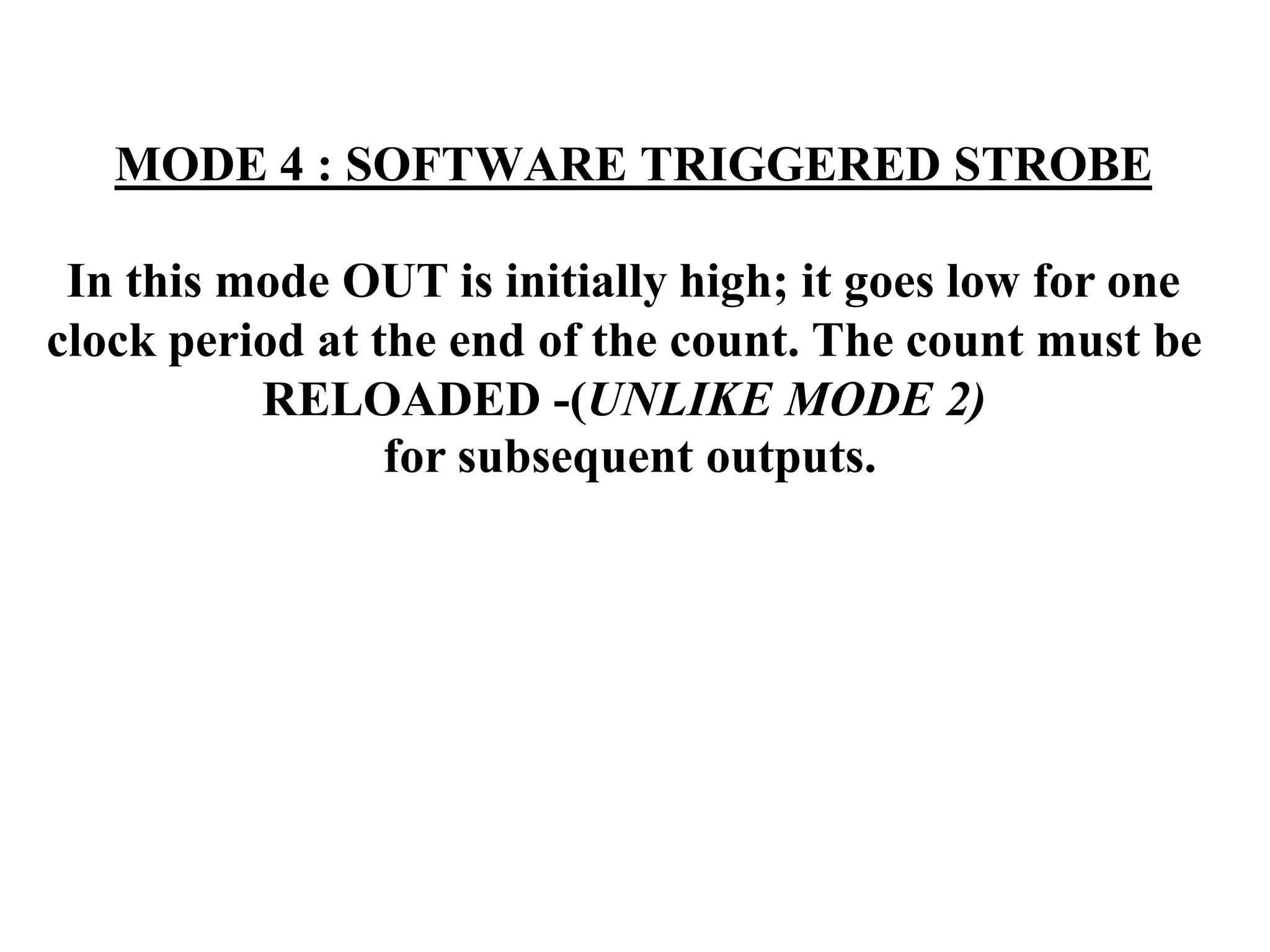MODE 4 : SOFTWARE TRIGGERED STROBE
In this mode OUT is initially high; it goes low for one
clock period at the end of the count. The count must be
RELOADED -(UNLIKE MODE 2)
for subsequent outputs.
 