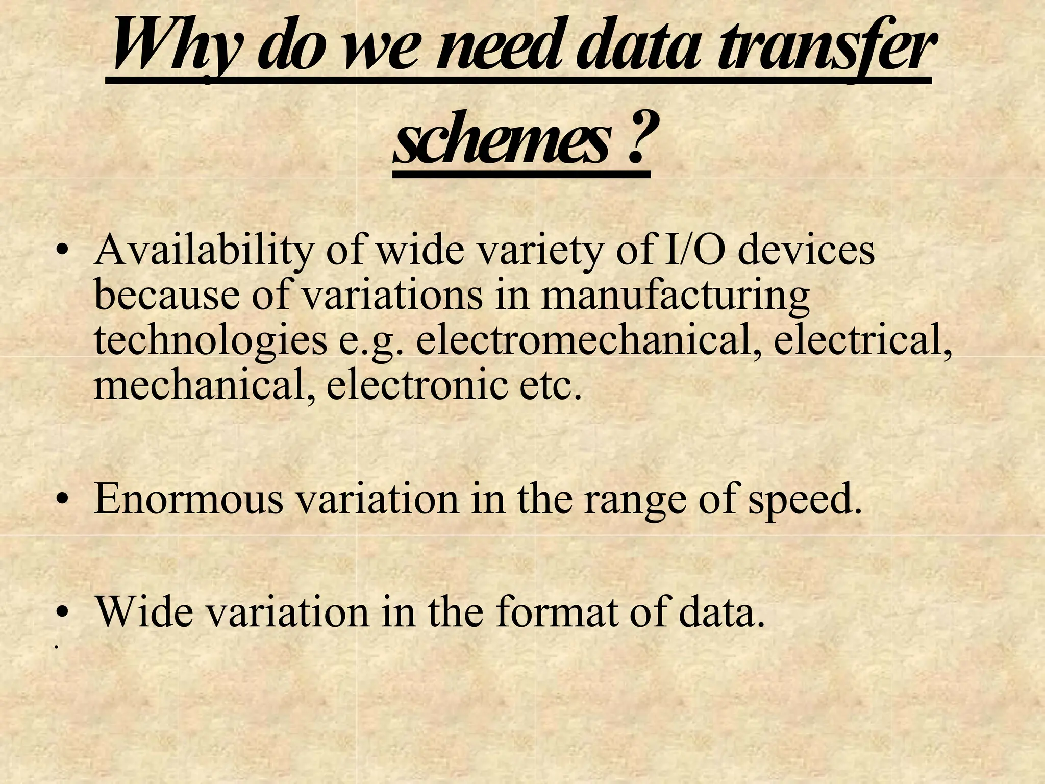 Why dowe needdata transfer
schemes?
• Availability of wide variety of I/O devices
because of variations in manufacturing
technologies e.g. electromechanical, electrical,
mechanical, electronic etc.
• Enormous variation in the range of speed.
• Wide variation in the format of data.
•
 
