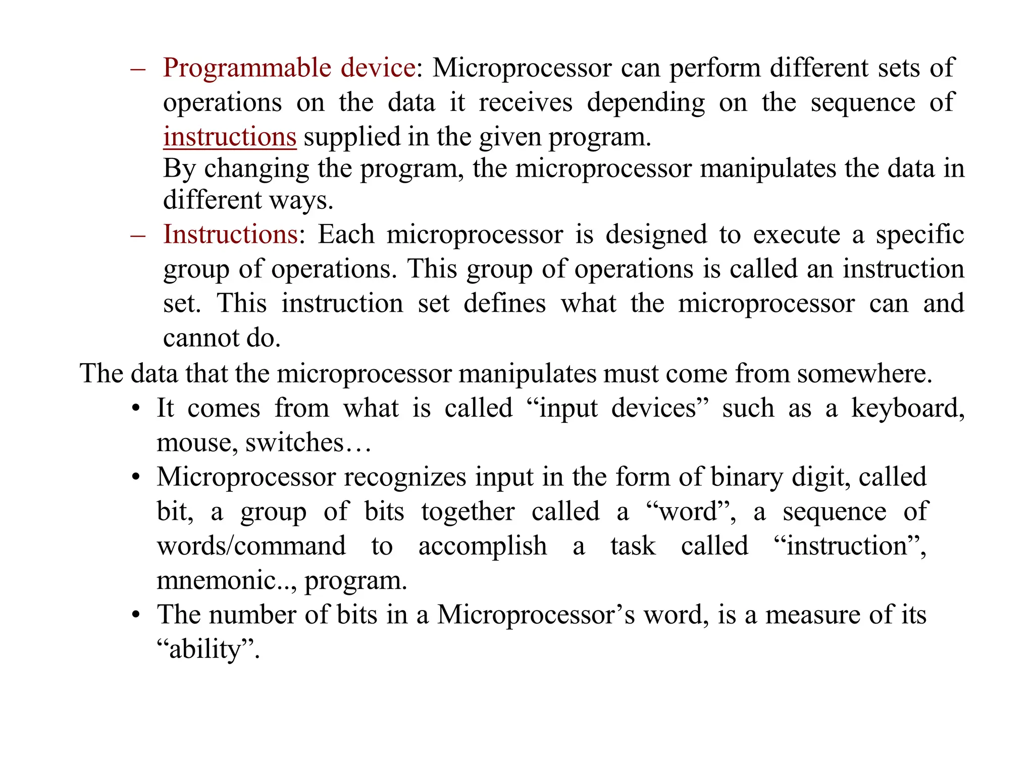 – Programmable device: Microprocessor can perform different sets of
operations on the data it receives depending on the sequence of
instructions supplied in the given program.
By changing the program, the microprocessor manipulates the data in
different ways.
– Instructions: Each microprocessor is designed to execute a specific
group of operations. This group of operations is called an instruction
set. This instruction set defines what the microprocessor can and
cannot do.
The data that the microprocessor manipulates must come from somewhere.
• It comes from what is called “input devices” such as a keyboard,
mouse, switches…
• Microprocessor recognizes input in the form of binary digit, called
bit, a group of bits together called a “word”, a sequence of
words/command to accomplish a task called “instruction”,
mnemonic.., program.
• The number of bits in a Microprocessor’s word, is a measure of its
“ability”.
 