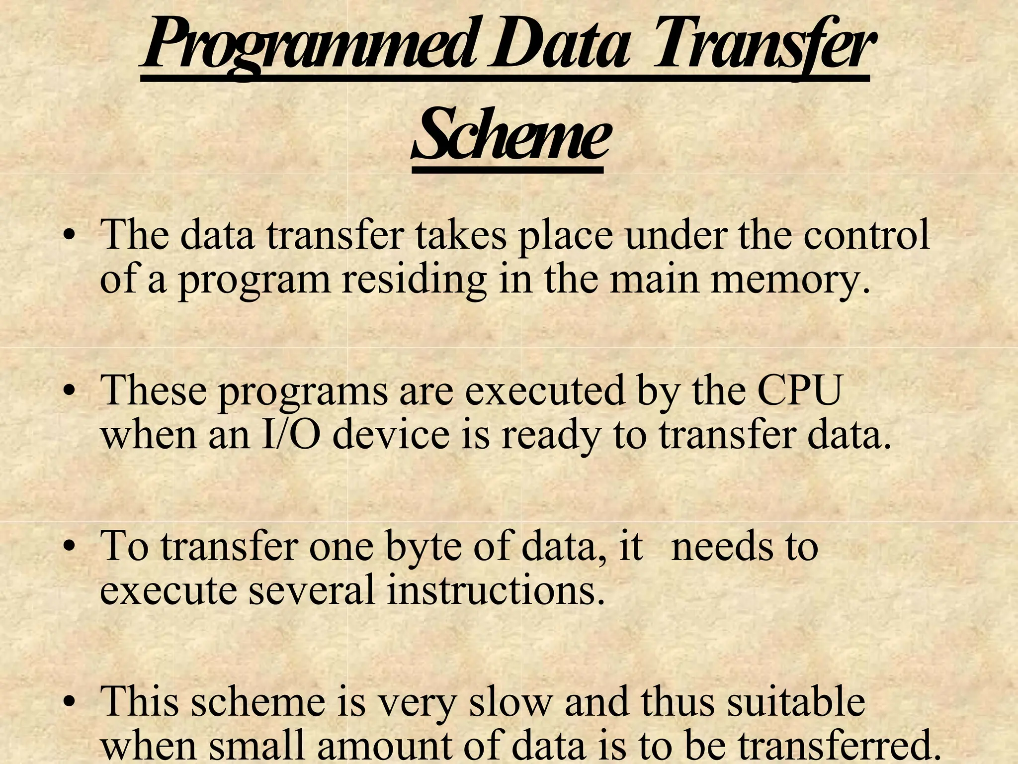 ProgrammedData Transfer
Scheme
• The data transfer takes place under the control
of a program residing in the main memory.
• These programs are executed by the CPU
when an I/O device is ready to transfer data.
• To transfer one byte of data, it needs to
execute several instructions.
• This scheme is very slow and thus suitable
when small amount of data is to be transferred.
 