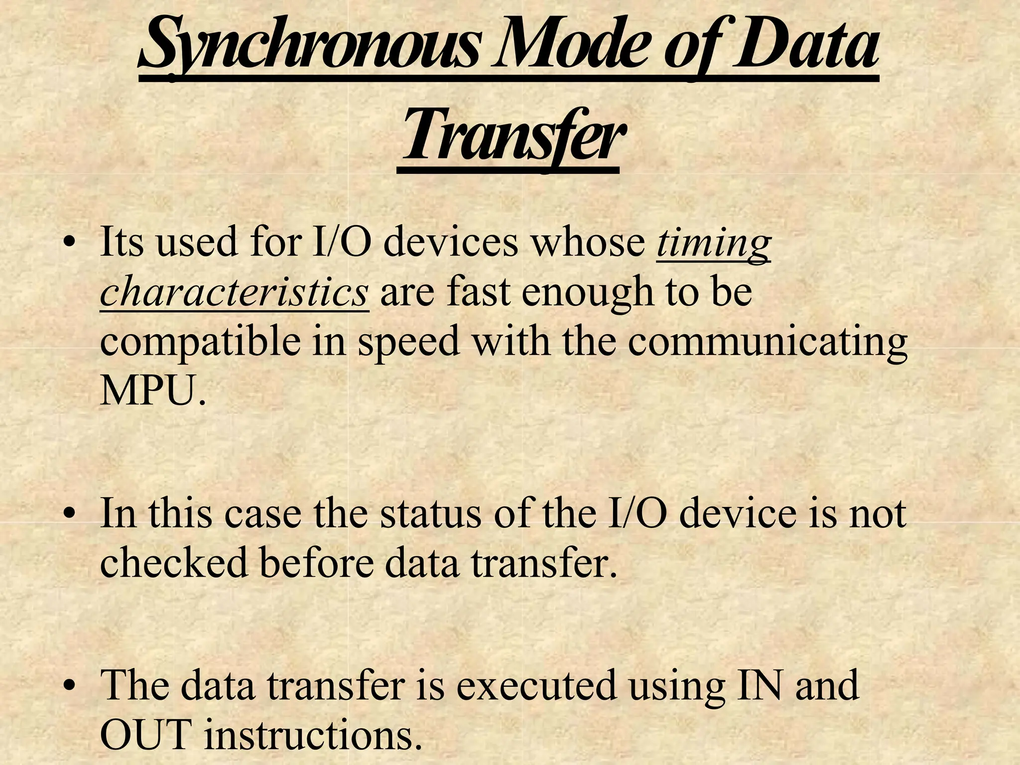 SynchronousModeof Data
Transfer
• Its used for I/O devices whose timing
characteristics are fast enough to be
compatible in speed with the communicating
MPU.
• In this case the status of the I/O device is not
checked before data transfer.
• The data transfer is executed using IN and
OUT instructions.
 
