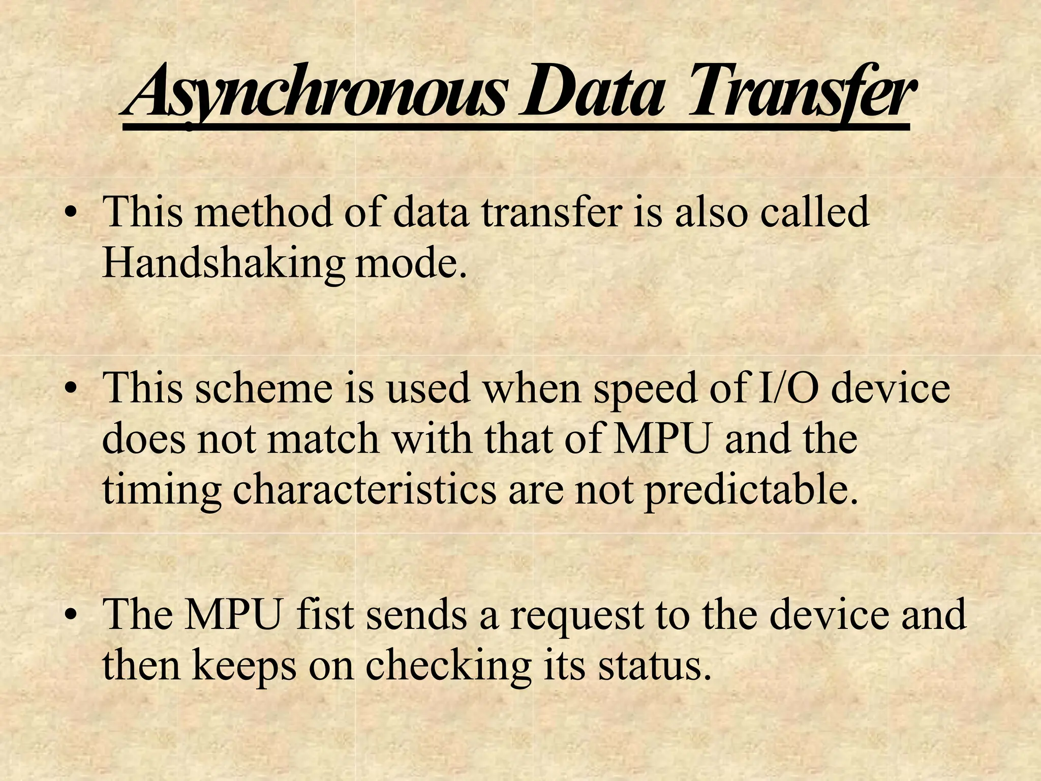 AsynchronousData Transfer
• This method of data transfer is also called
Handshaking mode.
• This scheme is used when speed of I/O device
does not match with that of MPU and the
timing characteristics are not predictable.
• The MPU fist sends a request to the device and
then keeps on checking its status.
 