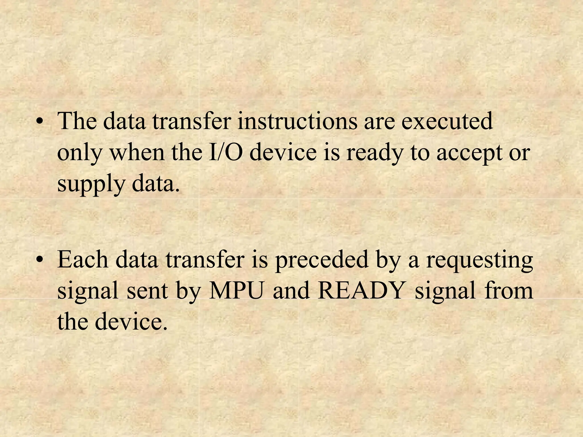 • The data transfer instructions are executed
only when the I/O device is ready to accept or
supply data.
• Each data transfer is preceded by a requesting
signal sent by MPU and READY signal from
the device.
 