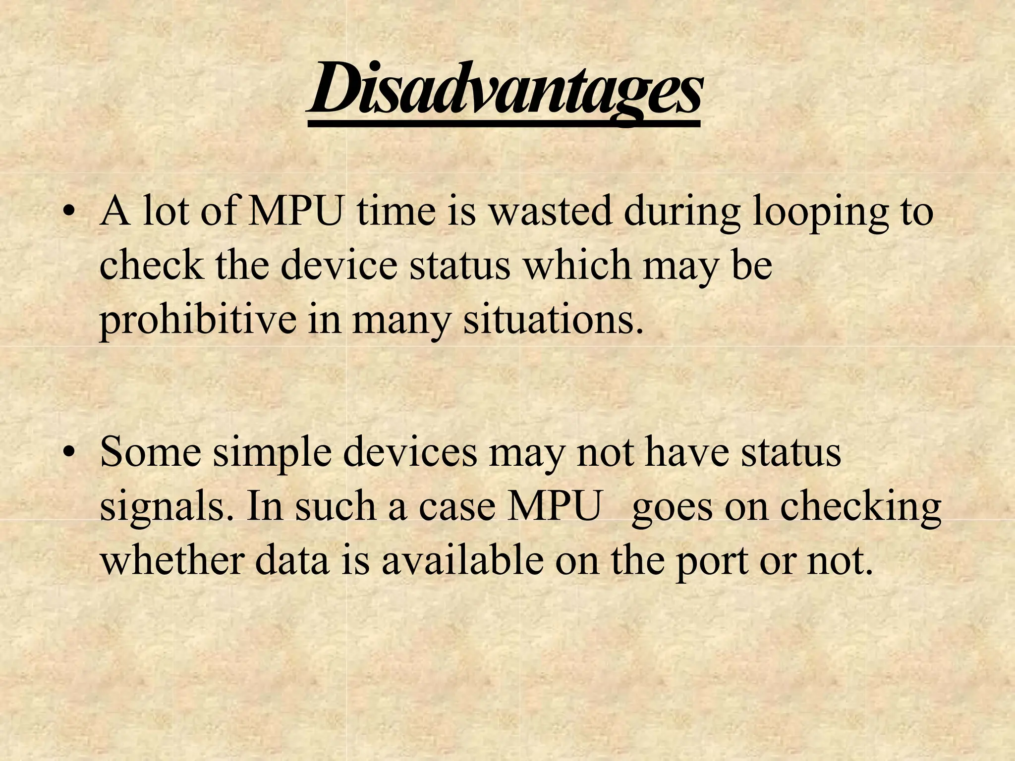 Disadvantages
• A lot of MPU time is wasted during looping to
check the device status which may be
prohibitive in many situations.
• Some simple devices may not have status
signals. In such a case MPU goes on checking
whether data is available on the port or not.
 